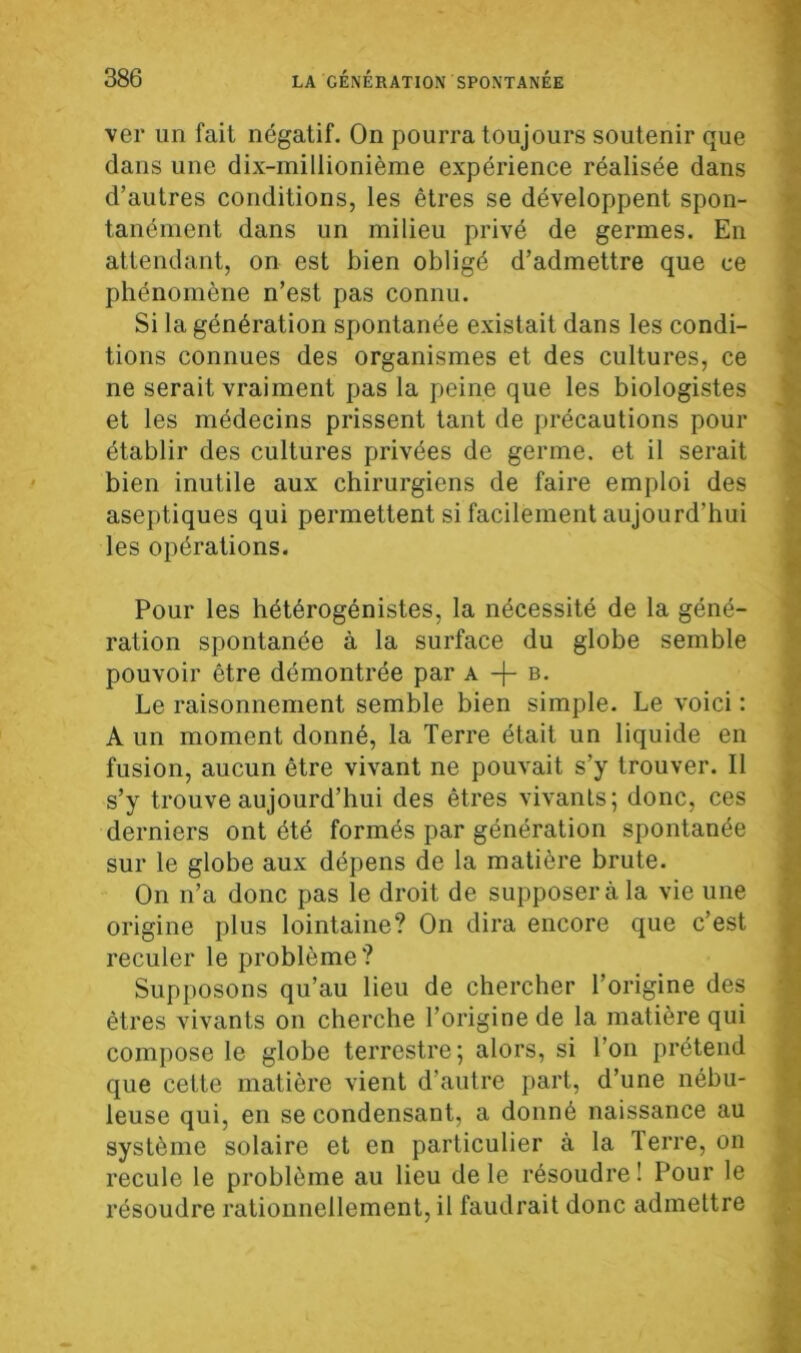 ver un fait négatif. On pourra toujours soutenir que dans une dix-millionième expérience réalisée dans d’autres conditions, les êtres se développent spon- tanément dans un milieu privé de germes. En attendant, on est bien obligé d’admettre que ce phénomène n’est pas connu. Si la génération spontanée existait dans les condi- tions connues des organismes et des cultures, ce ne serait vraiment pas la peine que les biologistes et les médecins prissent tant de précautions pour établir des cultures privées de germe, et il serait bien inutile aux chirurgiens de faire emploi des aseptiques qui permettent si facilement aujourd’hui les opérations. Pour les hétérogénistes, la nécessité de la géné- ration spontanée à la surface du globe semble pouvoir être démontrée par a -f- b. Le raisonnement semble bien simple. Le voici : A un moment donné, la Terre était un liquide en fusion, aucun être vivant ne pouvait s’y trouver. Il s’y trouve aujourd’hui des êtres vivants; donc, ces derniers ont été formés par génération spontanée sur le globe aux dépens de la matière brute. On n’a donc pas le droit de supposer à la vie une origine plus lointaine? On dira encore que c’est reculer le problème? Supposons qu’au lieu de chercher l’origine des êtres vivants on cherche l’origine de la matière qui compose le globe terrestre; alors, si l’on prétend que cette matière vient d'autre part, d’une nébu- leuse qui, en se condensant, a donné naissance au système solaire et en particulier à la Terre, on recule le problème au lieu de le résoudre! Pour le résoudre rationnellement, il faudrait donc admettre