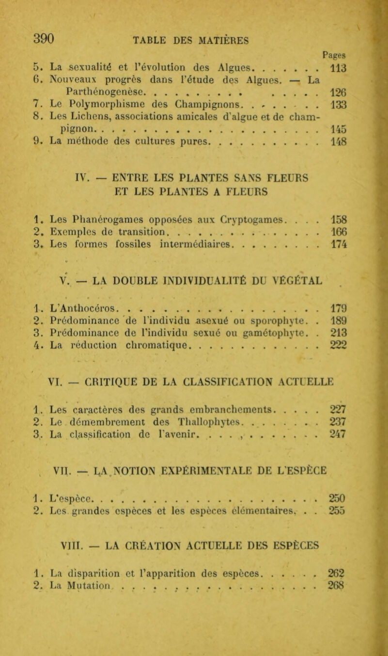 O CT Pages . La sexualité et l’évolution des Algues 113 . Nouveaux progrès dans l’étude des Algues. — La Parthénogenèse 126 7. Le Polymorphisme des Champignons. . . . . . . 133 8. Les Lichens, associations amicales d’algue et de cham- pignon 145 9. La méthode des cultures pures 148 IV. — ENTRE LES PLANTES SANS FLEURS ET LES PLANTES A FLEURS 1. Les Phanérogames opposées aux Cryptogames. . . . 158 2. Exemples de transition 166 3. Les formes fossiles intermédiaires 174 V. — LA DOUBLE INDIVIDUALITÉ DU VÉGÉTAL 1. L’Anthocéros 179 2. Prédominance de l’individu asexué ou sporophyte. . 189 3. Prédominance de l’individu sexué ou gamétophyte. . 213 4. La réduction chromatique 222 VI. — CRITIQUE DE LA CLASSIFICATION ACTUELLE 1. Les caractères des grands embranchements 227 2. Le démembrement des Thallophytes. 237 3,. La classification de l’avenir. . . . , 247 VIL — LA NOTION EXPÉRIMENTALE DE L’ESPÈCE 1. L’espèce 250 2. Les grandes espèces et les espèces élémentaires. . . 255 VIII. — LA CRÉATION ACTUELLE DES ESPÈCES 1. La disparition et l’apparition des espèces 262 2. La Mutation 268