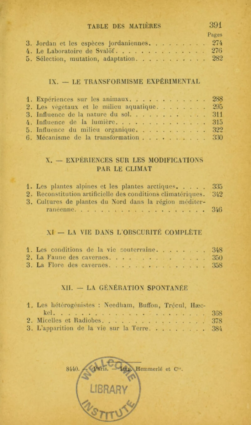 3. 4. 5. Jordan et les espèces jordaniennes. Le Laboratoire de Svalôf Sélection, mutation, adaptation. . . Pages 274 276 282 IX. — LE TRANSFORMISME EXPÉRIMENTAL 1. Expériences sur les animaux 288 2. Les végétaux et le milieu aquatique 295 3. Influence de la nature du sol 311 4. Influence de la lumière 315 5. Influence du milieu organique 322 6. Mécanisme de la transformation 330 X. — EXPÉRIENCES SUR LES MODIFICATIONS PAR LE CLIMAT 1. Les plantes alpines et les plantes arctiques 335 2. Reconstitution artificielle des conditions climatériques. 342 3. Cultures de plantes du Nord dans la région méditer- ranéenne 346 XI — LA VIE DANS L OBSCURITÉ COMPLÈTE 1. Les conditions de la vie souterraine 348 2. La Faune des cavernes. ...... 350 3. La Flore des cavernes 358 XII. — LA GÉNÉRATION SPONTANÉE 1, Les hétérogénistes : Ncedliam, Buffon, Trécul, Ilæc- kel 308 2. Micelles et Radiobes 378