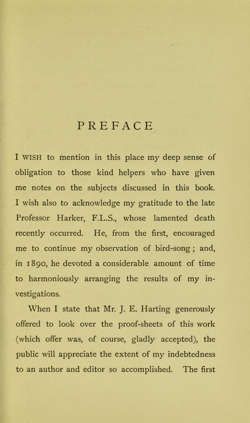 PREFACE I WISH to mention in this place my deep sense of obligation to those kind helpers who have given me notes on the subjects discussed in this book. I wish also to acknowledge my gratitude to the late Professor Harker, F.L.S., whose lamented death recently occurred. He, from the first, encouraged me to continue my observation of bird-song ; and, in 1890, he devoted a considerable amount of time to harmoniously arranging the results of my in- vestigations. When I state that Mr. J. E. Harting generously offered to look over the proof-sheets of this work (which offer was, of course, gladly accepted), the public will appreciate the extent of my indebtedness to an author and editor so accomplished. The first