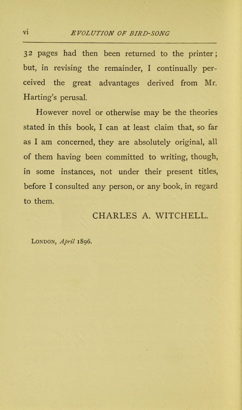 32 pages had then been returned to the printer; but, in revising the remainder, I continually per- ceived the great advantages derived from Mr. Harting’s perusal. However novel or otherwise may be the theories stated in this book, I can at least claim that, so far as I am concerned, they are absolutely original, all of them having been committed to writing, though, in some instances, not under their present titles, before I consulted any person, or any book, in regard to them. CHARLES A. WITCHELL. London, April 1896.