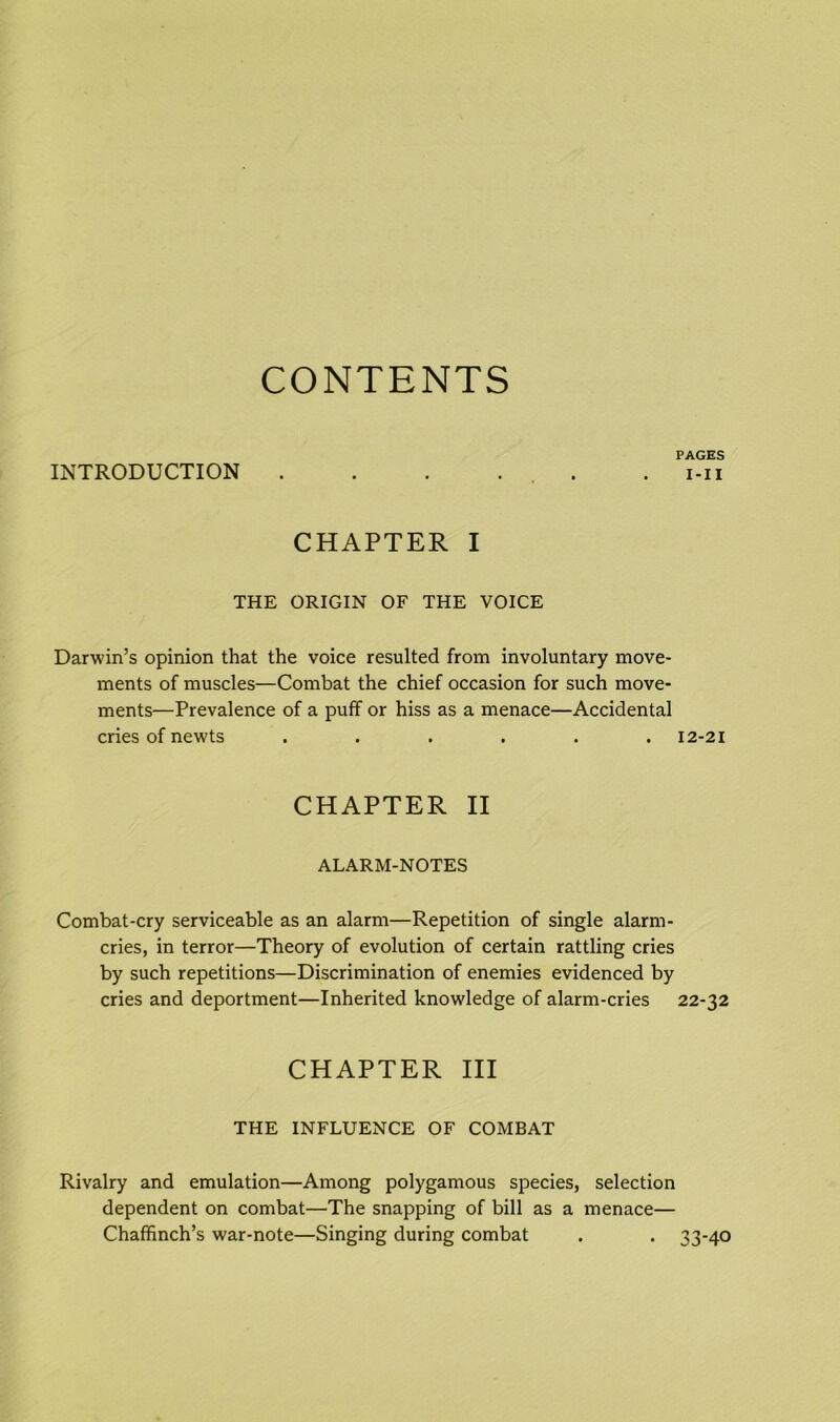 CONTENTS PAGES INTRODUCTION . . . ... . i-ii CHAPTER I THE ORIGIN OF THE VOICE Darwin’s opinion that the voice resulted from involuntary move- ments of muscles—Combat the chief occasion for such move- ments—Prevalence of a puff or hiss as a menace—Accidental cries of newts ...... 12-21 CHAPTER II ALARM-NOTES Combat-cry serviceable as an alarm—Repetition of single alarm- cries, in terror—Theory of evolution of certain rattling cries by such repetitions—Discrimination of enemies evidenced by cries and deportment—Inherited knowledge of alarm-cries 22-32 CHAPTER III THE INFLUENCE OF COMBAT Rivalry and emulation—Among polygamous species, selection dependent on combat—The snapping of bill as a menace— Chaffinch’s war-note—Singing during combat . . 33-40