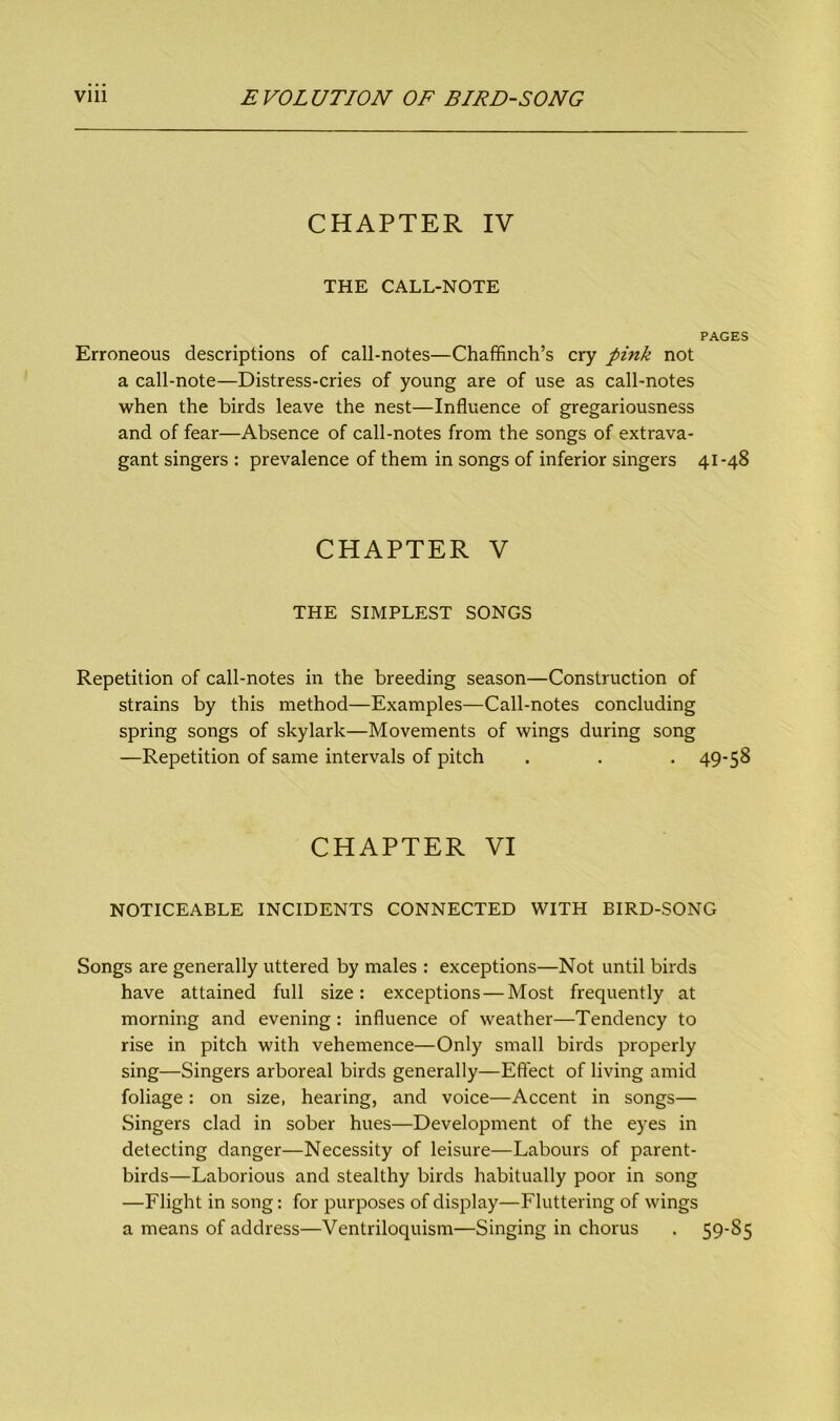 CHAPTER IV THE CALL-NOTE PAGES Erroneous descriptions of call-notes—Chaffinch’s cry pink not a call-note—Distress-cries of young are of use as call-notes when the birds leave the nest—Influence of gregariousness and of fear—Absence of call-notes from the songs of extrava- gant singers : prevalence of them in songs of inferior singers 41-48 CHAPTER V THE SIMPLEST SONGS Repetition of call-notes in the breeding season—Construction of strains by this method—Examples—Call-notes concluding spring songs of skylark—Movements of wings during song —Repetition of same intervals of pitch . . . 49-58 CHAPTER VI NOTICEABLE INCIDENTS CONNECTED WITH BIRD-SONG Songs are generally uttered by males : exceptions—Not until birds have attained full size: exceptions — Most frequently at morning and evening : influence of weather—Tendency to rise in pitch with vehemence—Only small birds properly sing—Singers arboreal birds generally—Effect of living amid foliage: on size, hearing, and voice—Accent in songs— Singers clad in sober hues—Development of the eyes in detecting danger—Necessity of leisure—Labours of parent- birds—Laborious and stealthy birds habitually poor in song —Flight in song: for purposes of display—Fluttering of wings a means of address—Ventriloquism—Singing in chorus . 59-85