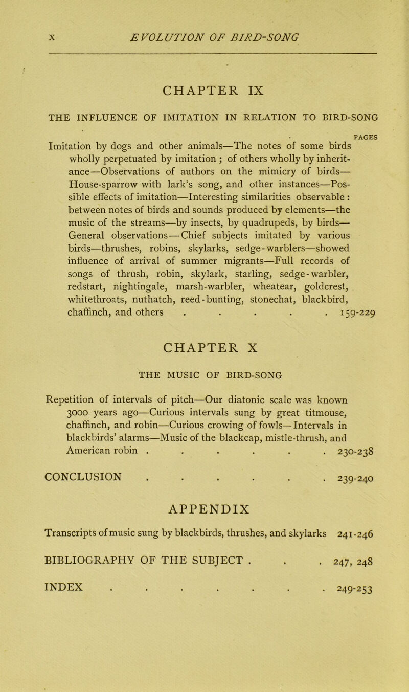 CHAPTER IX THE INFLUENCE OF IMITATION IN RELATION TO BIRD-SONG PAGES Imitation by dogs and other animals—The notes of some birds wholly perpetuated by imitation ; of others wholly by inherit- ance—Observations of authors on the mimicry of birds— House-sparrow with lark’s song, and other instances—Pos- sible effects of imitation—Interesting similarities observable : between notes of birds and sounds produced by elements—the music of the streams—by insects, by quadrupeds, by birds— General observations — Chief subjects imitated by various birds—thrushes, robins, skylarks, sedge - warblers—showed influence of arrival of summer migrants—Full records of songs of thrush, robin, skylark, starling, sedge-warbler, redstart, nightingale, marsh-warbler, wheatear, goldcrest, whitethroats, nuthatch, reed-bunting, stonechat, blackbird, chaffinch, and others ..... 159-229 CHAPTER X THE MUSIC OF BIRD-SONG Repetition of intervals of pitch—Our diatonic scale was known 3000 years ago—Curious intervals sung by great titmouse, chaffinch, and robin—Curious crowing of fowls— Intervals in blackbirds’ alarms—Music of the blackcap, mistle-thrush, and American robin ...... 230-238 CONCLUSION . 239-240 APPENDIX Transcripts of music sung by blackbirds, thrushes, and skylarks 241-246 BIBLIOGRAPHY OF THE SUBJECT . . . 247, 248 INDEX • 249-253