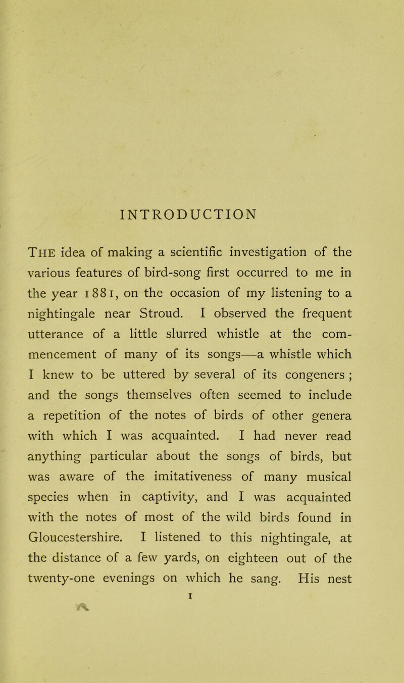 INTRODUCTION The idea of making a scientific investigation of the various features of bird-song first occurred to me in the year i 8 8 i, on the occasion of my listening to a nightingale near Stroud. I observed the frequent utterance of a little slurred whistle at the com- mencement of many of its songs—a whistle which I knew to be uttered by several of its congeners ; and the songs themselves often seemed to include a repetition of the notes of birds of other genera with which I was acquainted. I had never read anything particular about the songs of birds, but was aware of the imitativeness of many musical species when in captivity, and I was acquainted with the notes of most of the wild birds found in Gloucestershire. I listened to this nightingale, at the distance of a few yards, on eighteen out of the twenty-one evenings on which he sang. His nest