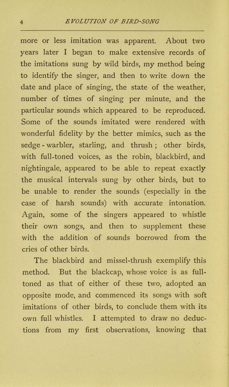 more or less imitation was apparent. About two years later I began to make extensive records of the imitations sung by wild birds, my method being to identify the singer, and then to write down the date and place of singing, the state of the weather, number of times of singing per minute, and the particular sounds which appeared to be reproduced. Some of the sounds imitated were rendered with wonderful fidelity by the better mimics, such as the sedge - warbler, starling, and thrush ; other birds, with full-toned voices, as the robin, blackbird, and nightingale, appeared to be able to repeat exactly the musical intervals sung by other birds, but to be unable to render the sounds (especially in the case of harsh sounds) with accurate intonation. Again, some of the singers appeared to whistle their own songs, and then to supplement these with the addition of sounds borrowed from the cries of other birds. The blackbird and missel-thrush exemplify this method. But the blackcap, whose voice is as full- toned as that of either of these two, adopted an opposite mode, and commenced its songs with soft imitations of other birds, to conclude them with its own full whistles. I attempted to draw no deduc- tions from my first observations, knowing that