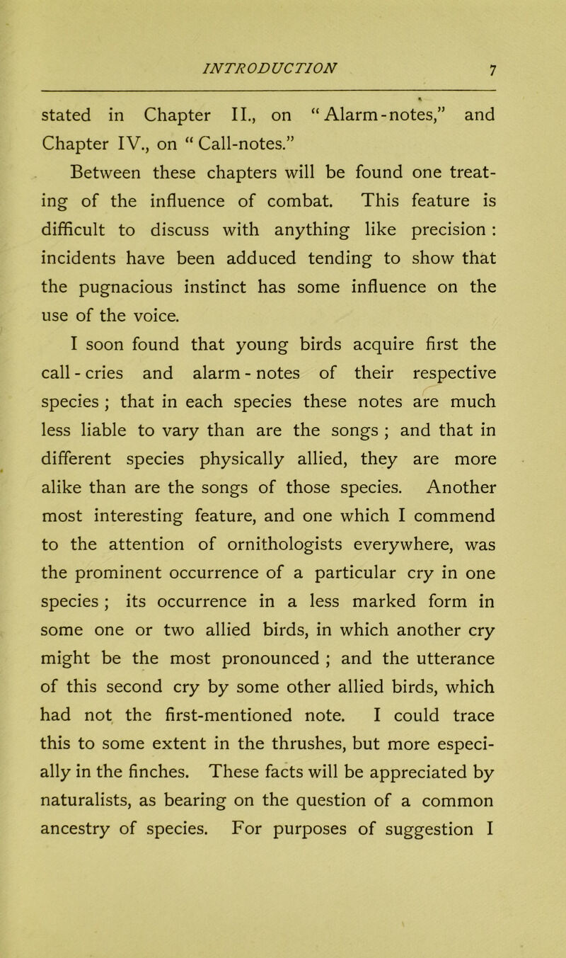 stated in Chapter II., on “ Alarm -notes,” and Chapter IV., on “ Call-notes.” Between these chapters will be found one treat- ing of the influence of combat. This feature is difficult to discuss with anything like precision : incidents have been adduced tending to show that the pugnacious instinct has some influence on the use of the voice. I soon found that young birds acquire first the call - cries and alarm - notes of their respective species ; that in each species these notes are much less liable to vary than are the songs ; and that in different species physically allied, they are more alike than are the songs of those species. Another most interesting feature, and one which I commend to the attention of ornithologists everywhere, was the prominent occurrence of a particular cry in one species ; its occurrence in a less marked form in some one or two allied birds, in which another cry might be the most pronounced ; and the utterance of this second cry by some other allied birds, which had not the first-mentioned note. I could trace this to some extent in the thrushes, but more especi- ally in the finches. These facts will be appreciated by naturalists, as bearing on the question of a common ancestry of species. For purposes of suggestion I