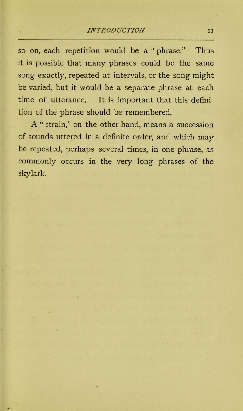 so on, each repetition would be a “ phrase.” Thus it is possible that many phrases could be the same song exactly, repeated at intervals, or the song might be varied, but it would be a separate phrase at each time of utterance. It is important that this defini- tion of the phrase should be remembered. A “ strain,” on the other hand, means a succession of sounds uttered in a definite order, and which may be repeated, perhaps several times, in one phrase, as commonly occurs in the very long phrases of the skylark.