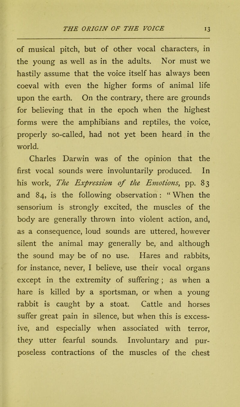 of musical pitch, but of other vocal characters, in the young as well as in the adults. Nor must we hastily assume that the voice itself has always been coeval with even the higher forms of animal life upon the earth. On the contrary, there are grounds for believing that in the epoch when the highest forms were the amphibians and reptiles, the voice, properly so-called, had not yet been heard in the world. Charles Darwin was of the opinion that the first vocal sounds were involuntarily produced. In his work, The Expression of the Emotions, pp. 83 and 84, is the following observation : “ When the sensorium is strongly excited, the muscles of the body are generally thrown into violent action, and, as a consequence, loud sounds are uttered, however silent the animal may generally be, and although the sound may be of no use. Hares and rabbits, for instance, never, I believe, use their vocal organs except in the extremity of suffering ; as when a hare is killed by a sportsman, or when a young rabbit is caught by a stoat. Cattle and horses suffer great pain in silence, but when this is excess- ive, and especially when associated with terror, they utter fearful sounds. Involuntary and pur- poseless contractions of the muscles of the chest