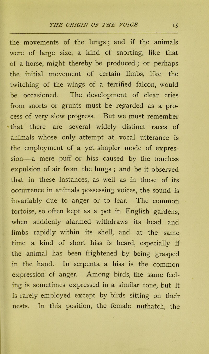 the movements of the lungs ; and if the animals were of large size, a kind of snorting, like that of a horse, might thereby be produced ; or perhaps the initial movement of certain limbs, like the twitching of the wings of a terrified falcon, would be occasioned. The development of clear cries from snorts or grunts must be regarded as a pro- cess of very slow progress. But we must remember that there are several widely distinct races of animals whose only attempt at vocal utterance is the employment of a yet simpler mode of expres- sion—a mere puff or hiss caused by the toneless expulsion of air from the lungs ; and be it observed that in these instances, as well as in those of its occurrence in animals possessing voices, the sound is invariably due to anger or to fear. The common tortoise, so often kept as a pet in English gardens, when suddenly alarmed withdraws its head and limbs rapidly within its shell, and at the same time a kind of short hiss is heard, especially if the animal has been frightened by being grasped in the hand. In serpents, a hiss is the common expression of anger. Among birds, the same feel- ing is sometimes expressed in a similar tone, but it is rarely employed except by birds sitting on their nests. In this position, the female nuthatch, the