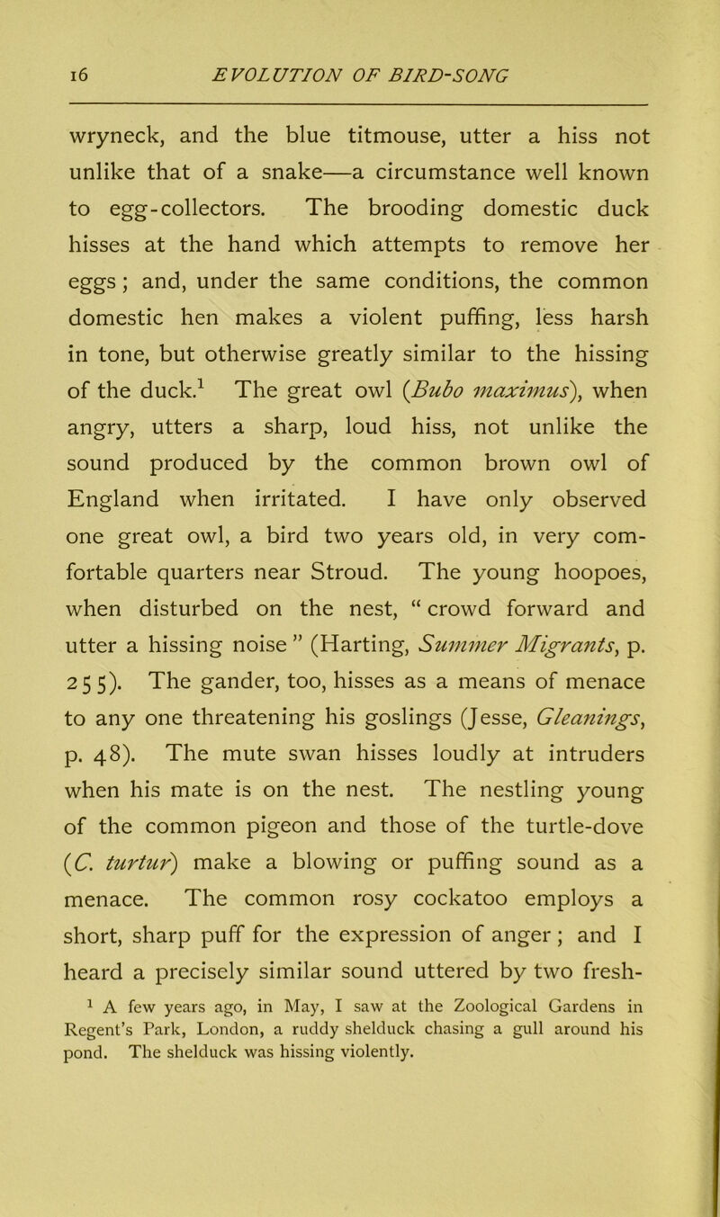 wryneck, and the blue titmouse, utter a hiss not unlike that of a snake—a circumstance well known to egg-collectors. The brooding domestic duck hisses at the hand which attempts to remove her eggs ; and, under the same conditions, the common domestic hen makes a violent puffing, less harsh in tone, but otherwise greatly similar to the hissing of the duck.1 The great owl (Bubo maximus), when angry, utters a sharp, loud hiss, not unlike the sound produced by the common brown owl of England when irritated. I have only observed one great owl, a bird two years old, in very com- fortable quarters near Stroud. The young hoopoes, when disturbed on the nest, “ crowd forward and utter a hissing noise ” (Harting, Summer Migrants, p. 255). The gander, too, hisses as a means of menace to any one threatening his goslings (Jesse, Gleanings, p. 48). The mute swan hisses loudly at intruders when his mate is on the nest. The nestling young of the common pigeon and those of the turtle-dove (C. turtur) make a blowing or puffing sound as a menace. The common rosy cockatoo employs a short, sharp puff for the expression of anger; and I heard a precisely similar sound uttered by two fresh- 1 A few years ago, in May, I saw at the Zoological Gardens in Regent’s Park, London, a ruddy shelduck chasing a gull around his pond. The shelduck was hissing violently.