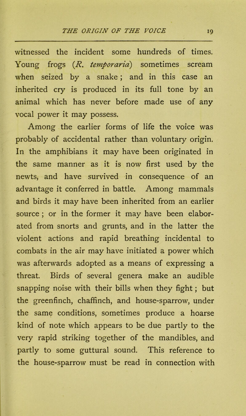 witnessed the incident some hundreds of times. Young frogs (R. temp or arid) sometimes scream when seized by a snake; and in this case an inherited cry is produced in its full tone by an animal which has never before made use of any vocal power it may possess. Among the earlier forms of life the voice was probably of accidental rather than voluntary origin. In the amphibians it may have been originated in the same manner as it is now first used by the newts, and have survived in consequence of an advantage it conferred in battle. Among mammals and birds it may have been inherited from an earlier source ; or in the former it may have been elabor- ated from snorts and grunts, and in the latter the violent actions and rapid breathing incidental to combats in the air may have initiated a power which was afterwards adopted as a means of expressing a threat. Birds of several genera make an audible snapping noise with their bills when they fight; but the greenfinch, chaffinch, and house-sparrow, under the same conditions, sometimes produce a hoarse kind of note which appears to be due partly to the very rapid striking together of the mandibles, and partly to some guttural sound. This reference to the house-sparrow must be read in connection with