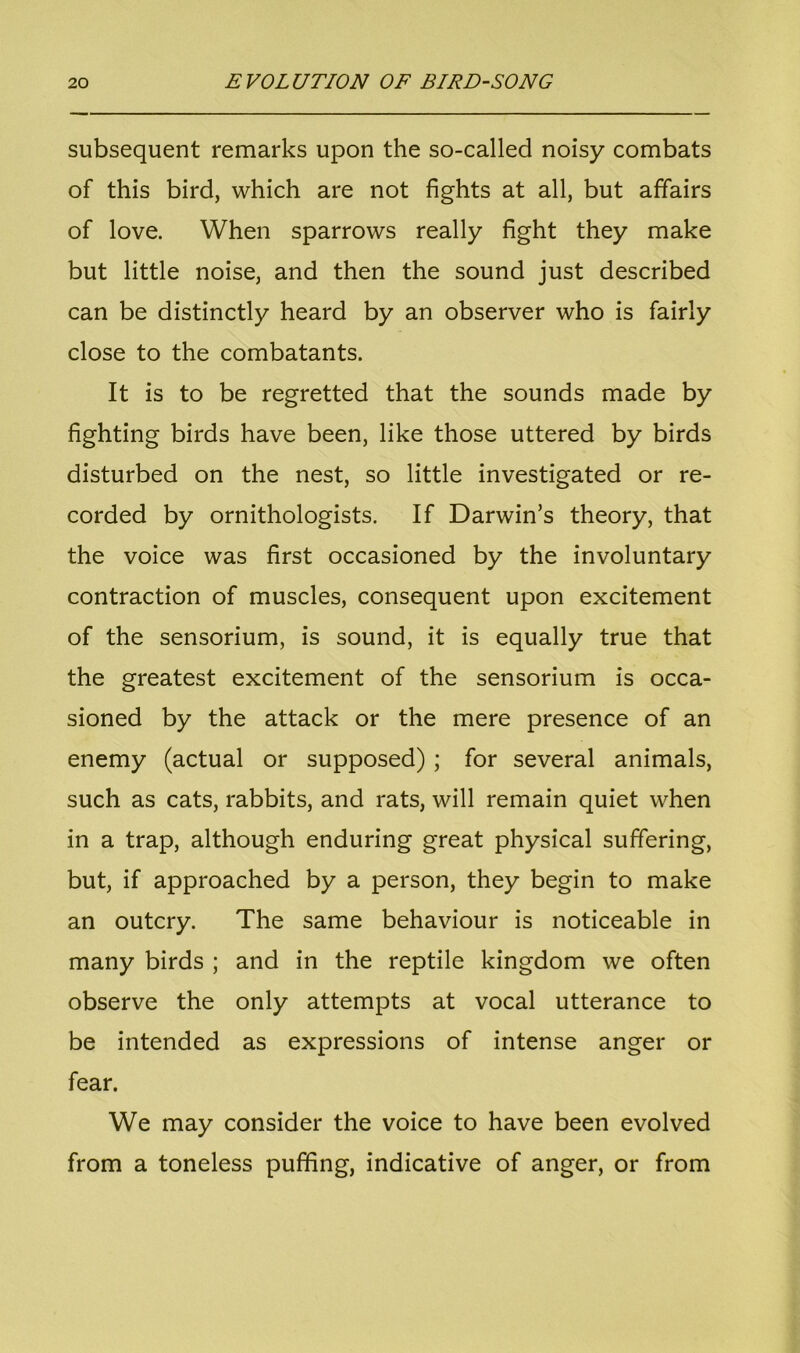 subsequent remarks upon the so-called noisy combats of this bird, which are not fights at all, but affairs of love. When sparrows really fight they make but little noise, and then the sound just described can be distinctly heard by an observer who is fairly close to the combatants. It is to be regretted that the sounds made by fighting birds have been, like those uttered by birds disturbed on the nest, so little investigated or re- corded by ornithologists. If Darwin’s theory, that the voice was first occasioned by the involuntary contraction of muscles, consequent upon excitement of the sensorium, is sound, it is equally true that the greatest excitement of the sensorium is occa- sioned by the attack or the mere presence of an enemy (actual or supposed) ; for several animals, such as cats, rabbits, and rats, will remain quiet when in a trap, although enduring great physical suffering, but, if approached by a person, they begin to make an outcry. The same behaviour is noticeable in many birds ; and in the reptile kingdom we often observe the only attempts at vocal utterance to be intended as expressions of intense anger or fear. We may consider the voice to have been evolved from a toneless puffing, indicative of anger, or from