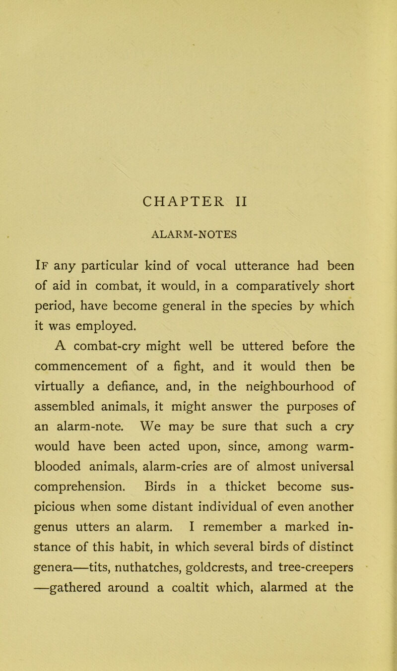 ALARM-NOTES If any particular kind of vocal utterance had been of aid in combat, it would, in a comparatively short period, have become general in the species by which it was employed. A combat-cry might well be uttered before the commencement of a fight, and it would then be virtually a defiance, and, in the neighbourhood of assembled animals, it might answer the purposes of an alarm-note. We may be sure that such a cry would have been acted upon, since, among warm- blooded animals, alarm-cries are of almost universal comprehension. Birds in a thicket become sus- picious when some distant individual of even another genus utters an alarm. I remember a marked in- stance of this habit, in which several birds of distinct genera—tits, nuthatches, goldcrests, and tree-creepers —gathered around a coaltit which, alarmed at the
