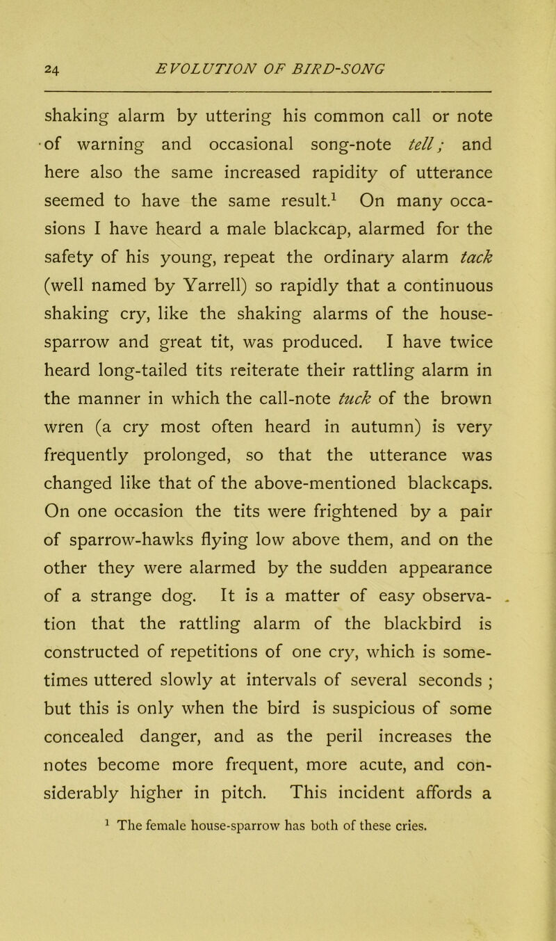 shaking alarm by uttering his common call or note •of warning and occasional song-note tell; and here also the same increased rapidity of utterance seemed to have the same result.1 On many occa- sions I have heard a male blackcap, alarmed for the safety of his young, repeat the ordinary alarm tack (well named by Yarrell) so rapidly that a continuous shaking cry, like the shaking alarms of the house- sparrow and great tit, was produced. I have twice heard long-tailed tits reiterate their rattling alarm in the manner in which the call-note tuck of the brown wren (a cry most often heard in autumn) is very frequently prolonged, so that the utterance was changed like that of the above-mentioned blackcaps. On one occasion the tits were frightened by a pair of sparrow-hawks flying low above them, and on the other they were alarmed by the sudden appearance of a strange dog. It is a matter of easy observa- . tion that the rattling alarm of the blackbird is constructed of repetitions of one cry, which is some- times uttered slowly at intervals of several seconds ; but this is only when the bird is suspicious of some concealed danger, and as the peril increases the notes become more frequent, more acute, and con- siderably higher in pitch. This incident affords a 1 The female house-sparrow has both of these cries.