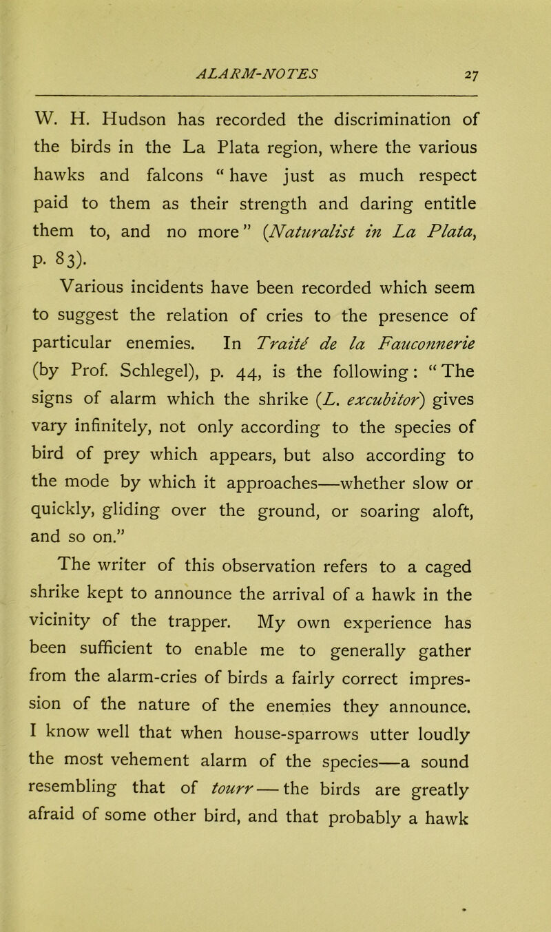 W. H. Hudson has recorded the discrimination of the birds in the La Plata region, where the various hawks and falcons “ have just as much respect paid to them as their strength and daring entitle them to, and no more ” (Naturalist in La Plata, p- 83). Various incidents have been recorded which seem to suggest the relation of cries to the presence of particular enemies. In Traits de la Fauconnerie (by Prof. Schlegel), p. 44, is the following: “ The signs of alarm which the shrike (Z. excubitor) gives vary infinitely, not only according to the species of bird of prey which appears, but also according to the mode by which it approaches—whether slow or quickly, gliding over the ground, or soaring aloft, and so on.” The writer of this observation refers to a caged shrike kept to announce the arrival of a hawk in the vicinity of the trapper. My own experience has been sufficient to enable me to generally gather from the alarm-cries of birds a fairly correct impres- sion of the nature of the enemies they announce. I know well that when house-sparrows utter loudly the most vehement alarm of the species—a sound resembling that of tourr—the birds are greatly afraid of some other bird, and that probably a hawk