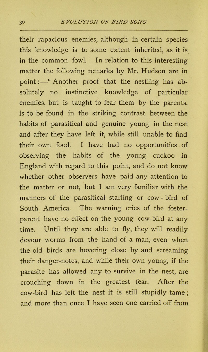 their rapacious enemies, although in certain species this knowledge is to some extent inherited, as it is in the common fowl. In relation to this interesting matter the following remarks by Mr. Hudson are in point:—“ Another proof that the nestling has ab- solutely no instinctive knowledge of particular enemies, but is taught to fear them by the parents, is to be found in the striking contrast between the habits of parasitical and genuine young in the nest and after they have left it, while still unable to find their own food. I have had no opportunities of observing the habits of the young cuckoo in England with regard to this point, and do not know whether other observers have paid any attention to the matter or not, but I am very familiar with the manners of the parasitical starling or cow - bird of South America. The warning cries of the foster- parent have no effect on the young cow-bird at any time. Until they are able to fly, they will readily devour worms from the hand of a man, even when the old birds are hovering close by and screaming their danger-notes, and while their own young, if the parasite has allowed any to survive in the nest, are crouching down in the greatest fear. After the cow-bird has left the nest it is still stupidly tame ;