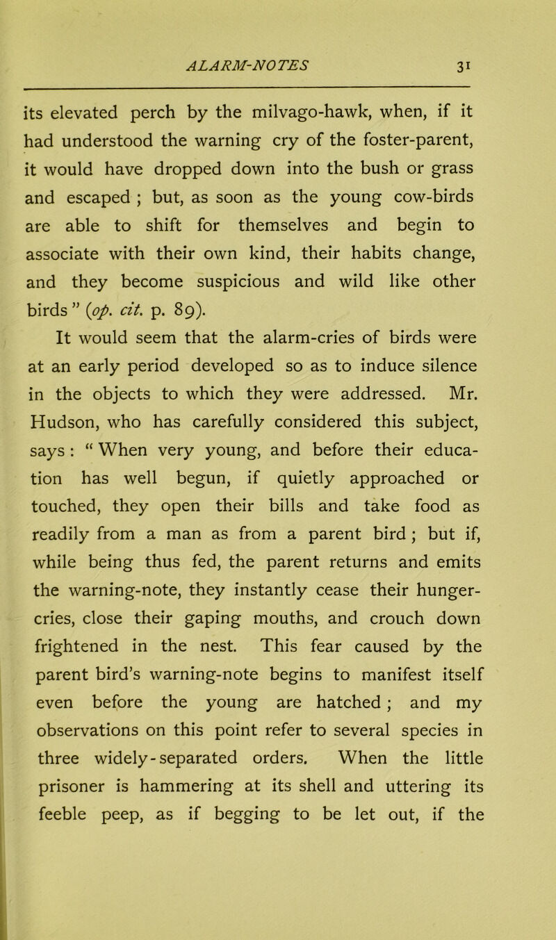 its elevated perch by the milvago-hawk, when, if it had understood the warning cry of the foster-parent, it would have dropped down into the bush or grass and escaped ; but, as soon as the young cow-birds are able to shift for themselves and begin to associate with their own kind, their habits change, and they become suspicious and wild like other birds” {op. cit. p. 89). It would seem that the alarm-cries of birds were at an early period developed so as to induce silence in the objects to which they were addressed. Mr. Hudson, who has carefully considered this subject, says : “ When very young, and before their educa- tion has well begun, if quietly approached or touched, they open their bills and take food as readily from a man as from a parent bird ; but if, while being thus fed, the parent returns and emits the warning-note, they instantly cease their hunger- cries, close their gaping mouths, and crouch down frightened in the nest. This fear caused by the parent bird’s warning-note begins to manifest itself even before the young are hatched ; and my observations on this point refer to several species in three widely-separated orders. When the little prisoner is hammering at its shell and uttering its feeble peep, as if begging to be let out, if the