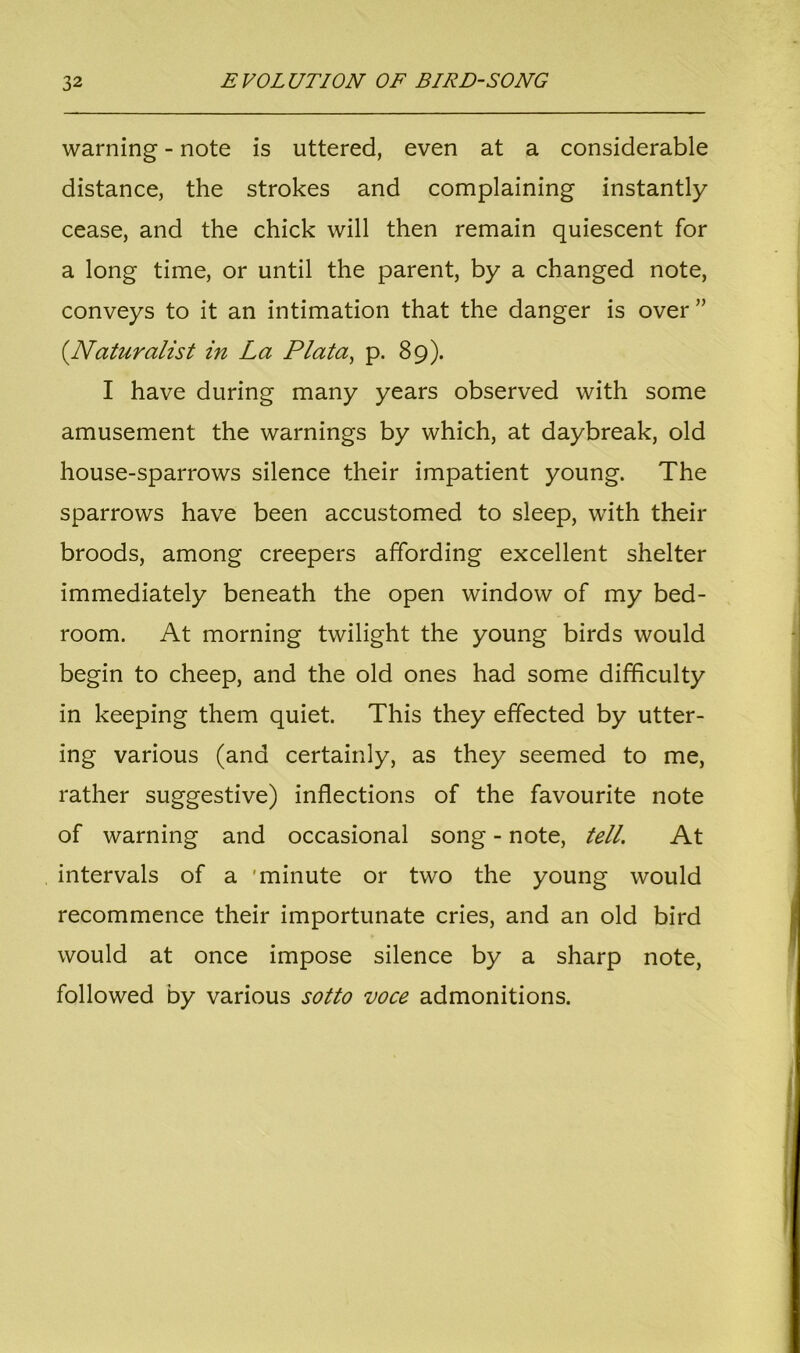 warning - note is uttered, even at a considerable distance, the strokes and complaining instantly cease, and the chick will then remain quiescent for a long time, or until the parent, by a changed note, conveys to it an intimation that the danger is over ” (.Naturalist in La Plata, p. 89). I have during many years observed with some amusement the warnings by which, at daybreak, old house-sparrows silence their impatient young. The sparrows have been accustomed to sleep, with their broods, among creepers affording excellent shelter immediately beneath the open window of my bed- room. At morning twilight the young birds would begin to cheep, and the old ones had some difficulty in keeping them quiet. This they effected by utter- ing various (and certainly, as they seemed to me, rather suggestive) inflections of the favourite note of warning and occasional song - note, tell. At intervals of a 'minute or two the young would recommence their importunate cries, and an old bird would at once impose silence by a sharp note, followed by various sotto voce admonitions.