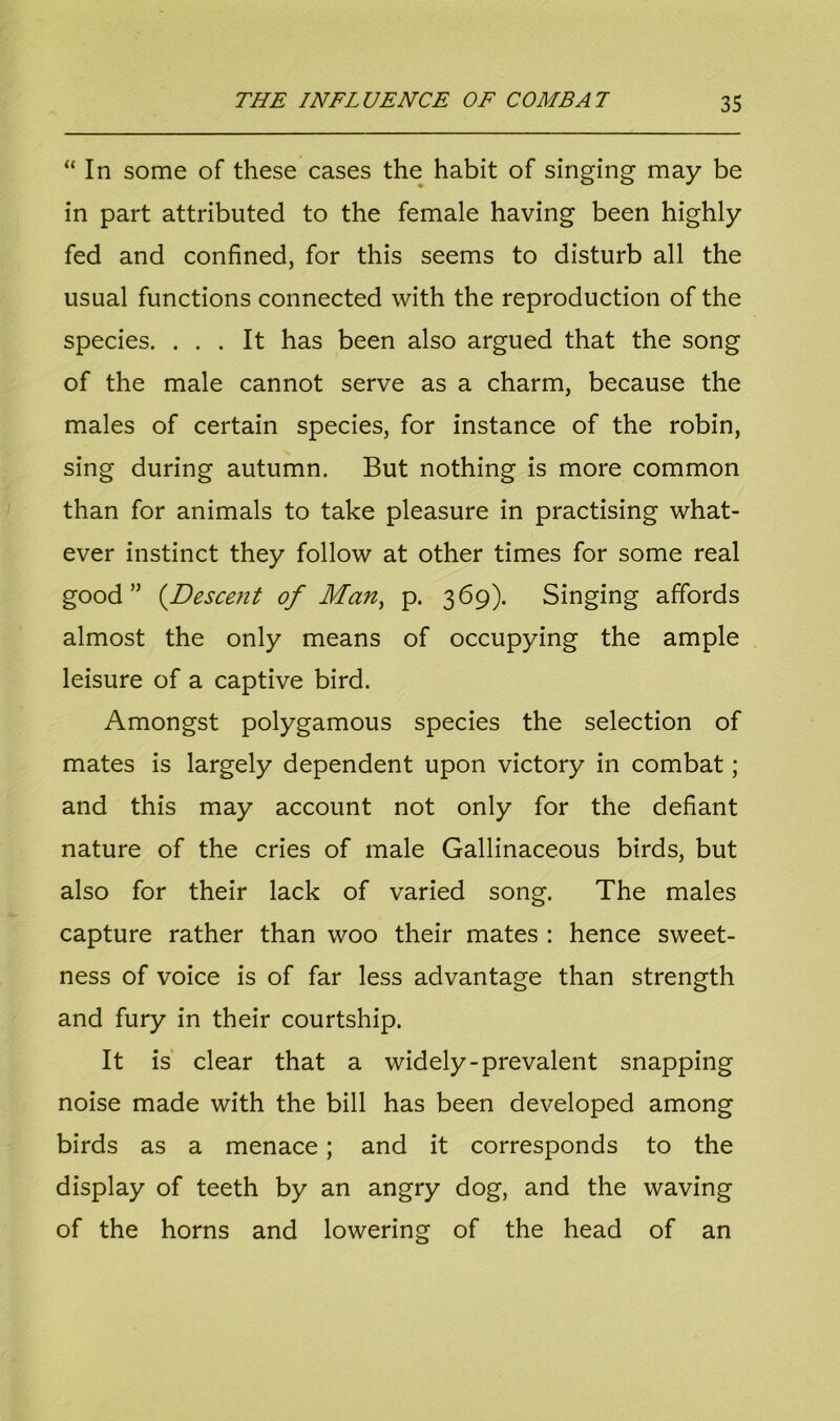 “ In some of these cases the habit of singing may be in part attributed to the female having been highly fed and confined, for this seems to disturb all the usual functions connected with the reproduction of the species. ... It has been also argued that the song of the male cannot serve as a charm, because the males of certain species, for instance of the robin, sing during autumn. But nothing is more common than for animals to take pleasure in practising what- ever instinct they follow at other times for some real good” (.Descent of Man, p. 369). Singing affords almost the only means of occupying the ample leisure of a captive bird. Amongst polygamous species the selection of mates is largely dependent upon victory in combat; and this may account not only for the defiant nature of the cries of male Gallinaceous birds, but also for their lack of varied song. The males capture rather than woo their mates : hence sweet- ness of voice is of far less advantage than strength and fury in their courtship. It is clear that a widely-prevalent snapping noise made with the bill has been developed among birds as a menace; and it corresponds to the display of teeth by an angry dog, and the waving of the horns and lowering of the head of an