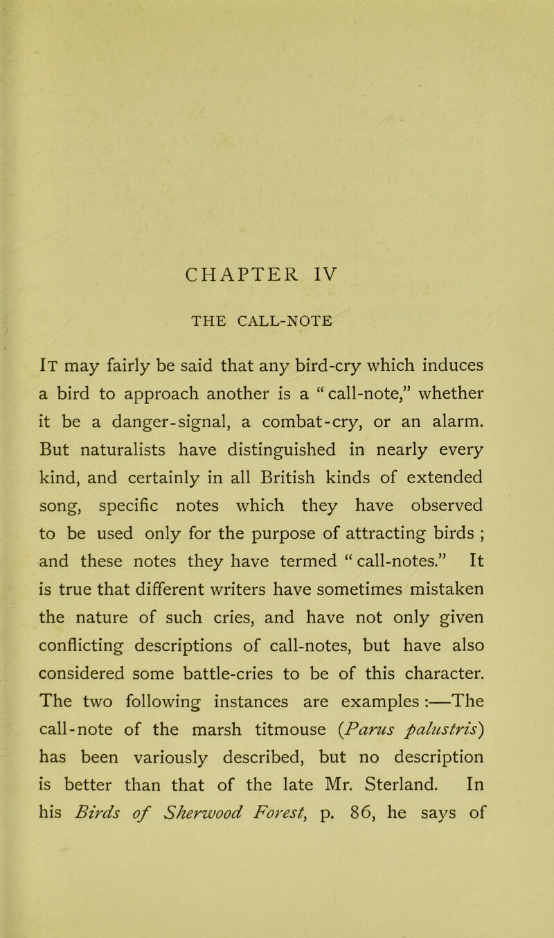 CHAPTER IV THE CALL-NOTE It may fairly be said that any bird-cry which induces a bird to approach another is a “ call-note,” whether it be a danger-signal, a combat-cry, or an alarm. But naturalists have distinguished in nearly every kind, and certainly in all British kinds of extended song, specific notes which they have observed to be used only for the purpose of attracting birds ; and these notes they have termed “ call-notes.” It is true that different writers have sometimes mistaken the nature of such cries, and have not only given conflicting descriptions of call-notes, but have also considered some battle-cries to be of this character. The two following instances are examples :—The call-note of the marsh titmouse (Pams palustris) has been variously described, but no description is better than that of the late Mr. Sterland. In his Birds of Sherwood Forest, p. 86, he says of