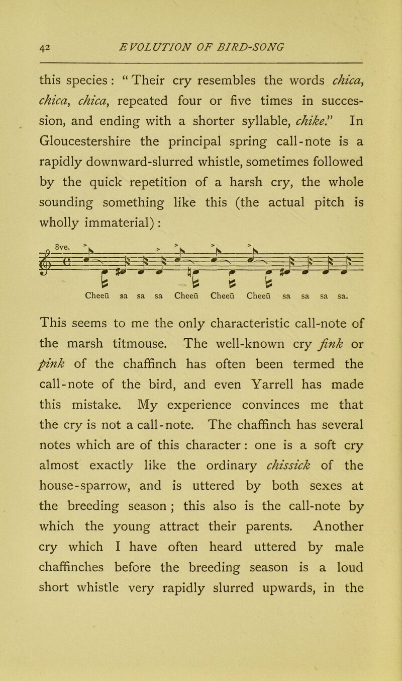 this species : “ Their cry resembles the words chica, chica, chica, repeated four or five times in succes- sion, and ending with a shorter syllable, chike.” In Gloucestershire the principal spring call-note is a rapidly downward-slurred whistle, sometimes followed by the quick repetition of a harsh cry, the whole sounding something like this (the actual pitch is wholly immaterial): __n 8v^ In > js i */ f J 1* * Jf*1 * ' * w Cheeu sa sa sa Cheeu Cheeu Cheeu sa sa sa sa. This seems to me the only characteristic call-note of the marsh titmouse. The well-known cry fink or pink of the chaffinch has often been termed the call-note of the bird, and even Yarrell has made this mistake. My experience convinces me that the cry is not a call-note. The chaffinch has several notes which are of this character : one is a soft cry almost exactly like the ordinary chissick of the house-sparrow, and is uttered by both sexes at the breeding season ; this also is the call-note by which the young attract their parents. Another cry which I have often heard uttered by male chaffinches before the breeding season is a loud short whistle very rapidly slurred upwards, in the