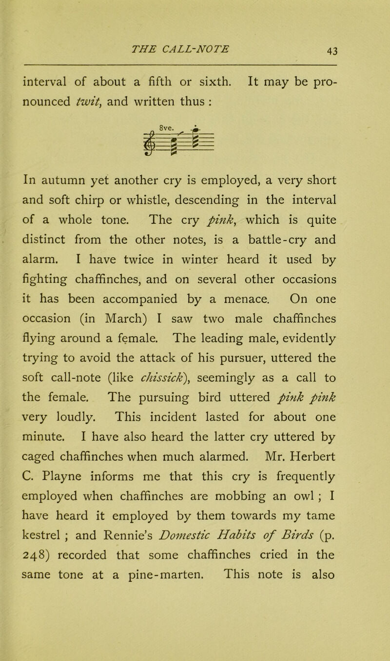 interval of about a fifth or sixth. It may be pro- nounced twit, and written thus : In autumn yet another cry is employed, a very short and soft chirp or whistle, descending in the interval of a whole tone. The cry pink, which is quite distinct from the other notes, is a battle-cry and alarm. I have twice in winter heard it used by fighting chaffinches, and on several other occasions it has been accompanied by a menace. On one occasion (in March) I saw two male chaffinches flying around a female. The leading male, evidently trying to avoid the attack of his pursuer, uttered the soft call-note (like chissick), seemingly as a call to the female. The pursuing bird uttered pink pink very loudly. This incident lasted for about one minute. I have also heard the latter cry uttered by caged chaffinches when much alarmed. Mr. Herbert C. Playne informs me that this cry is frequently employed when chaffinches are mobbing an owl ; I have heard it employed by them towards my tame kestrel ; and Rennie’s Domestic Habits of Birds (p. 248) recorded that some chaffinches cried in the same tone at a pine-marten. This note is also