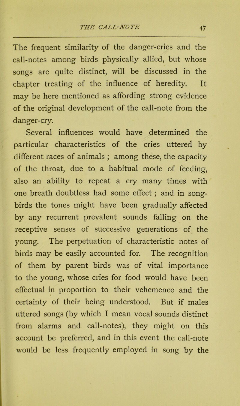 The frequent similarity of the danger-cries and the call-notes among birds physically allied, but whose songs are quite distinct, will be discussed in the chapter treating of the influence of heredity. It may be here mentioned as affording strong evidence of the original development of the call-note from the danger-cry. Several influences would have determined the particular characteristics of the cries uttered by different races of animals ; among these, the capacity of the throat, due to a habitual mode of feeding, also an ability to repeat a cry many times with one breath doubtless had some effect ; and in song- birds the tones might have been gradually affected by any recurrent prevalent sounds falling on the receptive senses of successive generations of the young. The perpetuation of characteristic notes of birds may be easily accounted for. The recognition of them by parent birds was of vital importance to the young, whose cries for food would have been effectual in proportion to their vehemence and the i certainty of their being understood. But if males uttered songs (by which I mean vocal sounds distinct from alarms and call-notes), they might on this account be preferred, and in this event the call-note would be less frequently employed in song by the