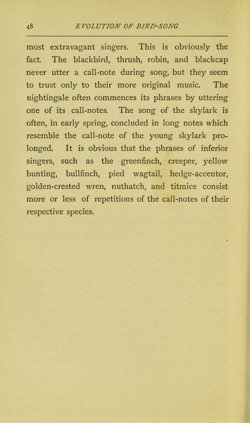 most extravagant singers. This is obviously the fact. The blackbird, thrush, robin, and blackcap never utter a call-note during song, but they seem to trust only to their more original music. The nightingale often commences its phrases by uttering one of its call-notes. The song of the skylark is often, in early spring, concluded in long notes which resemble the call-note of the young skylark pro- longed. It is obvious that the phrases of inferior singers, such as the greenfinch, creeper, yellow bunting, bullfinch, pied wagtail, hedge-accentor, golden-crested wren, nuthatch, and titmice consist more or less of repetitions of the call-notes of their respective species.