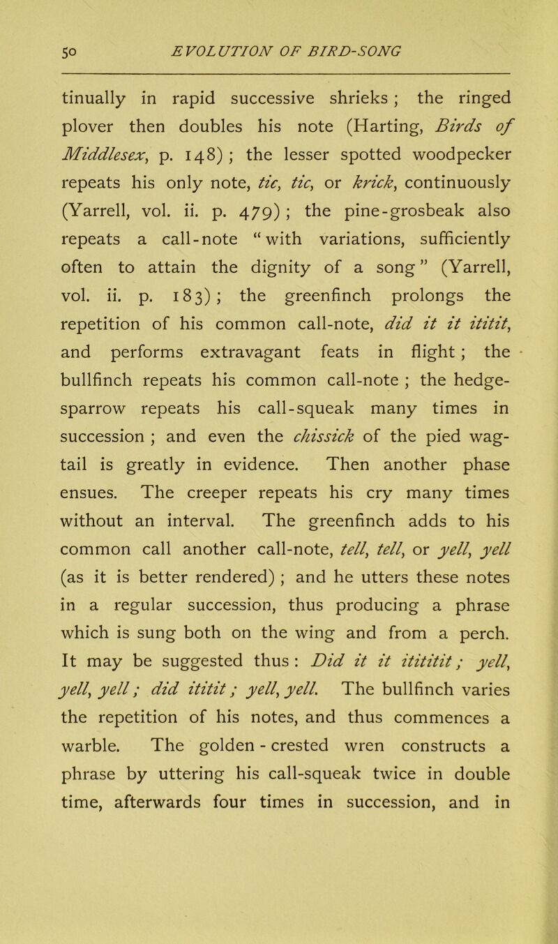 tinually in rapid successive shrieks ; the ringed plover then doubles his note (Harting, Birds of Middlesex, p. 148) ; the lesser spotted woodpecker repeats his only note, tic, tic, or krick, continuously (Yarrell, vol. ii. p. 479) ; the pine-grosbeak also repeats a call-note “with variations, sufficiently often to attain the dignity of a song” (Yarrell, vol. ii. p. 183); the greenfinch prolongs the repetition of his common call-note, did it it ititit, and performs extravagant feats in flight ; the bullfinch repeats his common call-note ; the hedge- sparrow repeats his call-squeak many times in succession ; and even the chissick of the pied wag- tail is greatly in evidence. Then another phase ensues. The creeper repeats his cry many times without an interval. The greenfinch adds to his common call another call-note, tell, tell, or yell, yell (as it is better rendered) ; and he utters these notes in a regular succession, thus producing a phrase which is sung both on the wing and from a perch. It may be suggested thus: Did it it itititit; yell, yell, yell; did ititit; yell, yell. The bullfinch varies the repetition of his notes, and thus commences a warble. The golden - crested wren constructs a phrase by uttering his call-squeak twice in double time, afterwards four times in succession, and in