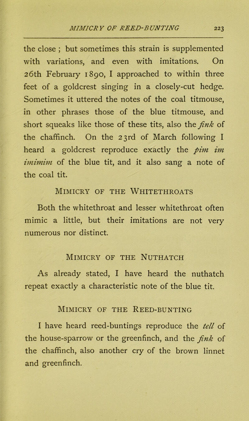 the close ; but sometimes this strain is supplemented with variations, and even with imitations. On 26th February 1890, I approached to within three feet of a goldcrest singing in a closely-cut hedge. Sometimes it uttered the notes of the coal titmouse, in other phrases those of the blue titmouse, and short squeaks like those of these tits, also the jink of the chaffinch. On the 23rd of March following I heard a goldcrest reproduce exactly the pint im imimim of the blue tit, and it also sang a note of the coal tit. Mimicry of the Whitethroats Both the whitethroat and lesser whitethroat often mimic a little, but their imitations are not very numerous nor distinct. Mimicry of the Nuthatch As already stated, I have heard the nuthatch repeat exactly a characteristic note of the blue tit. Mimicry of the Reed-bunting I have heard reed-buntings reproduce the tell of the house-sparrow or the greenfinch, and the jink of the chaffinch, also another cry of the brown linnet and greenfinch.