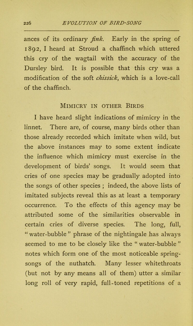 ances of its ordinary fink. Early in the spring of 1892, I heard at Stroud a chaffinch which uttered this cry of the wagtail with the accuracy of the Dursley bird. It is possible that this cry was a modification of the soft chissick, which is a love-call of the chaffinch. Mimicry in other Birds I have heard slight indications of mimicry in the linnet. There are, of course, many birds other than those already recorded which imitate when wild, but the above instances may to some extent indicate the influence which mimicry must exercise in the development of birds’ songs. It would seem that cries of one species may be gradually adopted into the songs of other species ; indeed, the above lists of imitated subjects reveal this as at least a temporary occurrence. To the effects of this agency may be attributed some of the similarities observable in certain cries of diverse species. The long, full, “ water-bubble ” phrase of the nightingale has always seemed to me to be closely like the “ water-bubble ” notes which form one of the most noticeable spring- songs of the nuthatch. Many lesser whitethroats (but not by any means all of them) utter a similar long roll of very rapid, full-toned repetitions of a