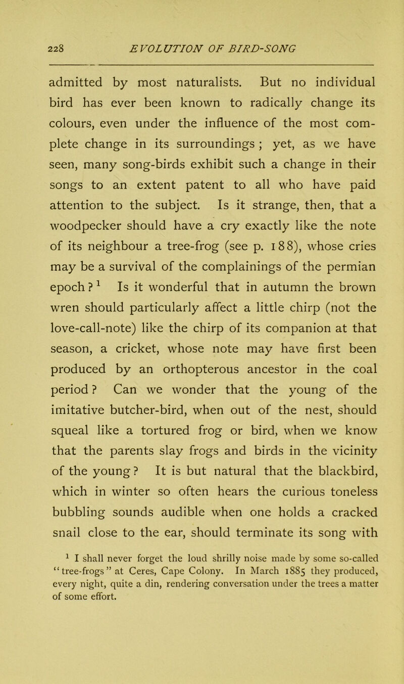admitted by most naturalists. But no individual bird has ever been known to radically change its colours, even under the influence of the most com- plete change in its surroundings ; yet, as we have seen, many song-birds exhibit such a change in their songs to an extent patent to all who have paid attention to the subject. Is it strange, then, that a woodpecker should have a cry exactly like the note of its neighbour a tree-frog (see p. i 88), whose cries may be a survival of the complainings of the permian epoch ? 1 Is it wonderful that in autumn the brown wren should particularly affect a little chirp (not the love-call-note) like the chirp of its companion at that season, a cricket, whose note may have first been produced by an orthopterous ancestor in the coal period ? Can we wonder that the young of the imitative butcher-bird, when out of the nest, should squeal like a tortured frog or bird, when we know that the parents slay frogs and birds in the vicinity of the young? It is but natural that the blackbird, which in winter so often hears the curious toneless bubbling sounds audible when one holds a cracked snail close to the ear, should terminate its song with 1 I shall never forget the loud shrilly noise made by some so-called “ tree-frogs ” at Ceres, Cape Colony. In March 1885 they produced, every night, quite a din, rendering conversation under the trees a matter of some effort.
