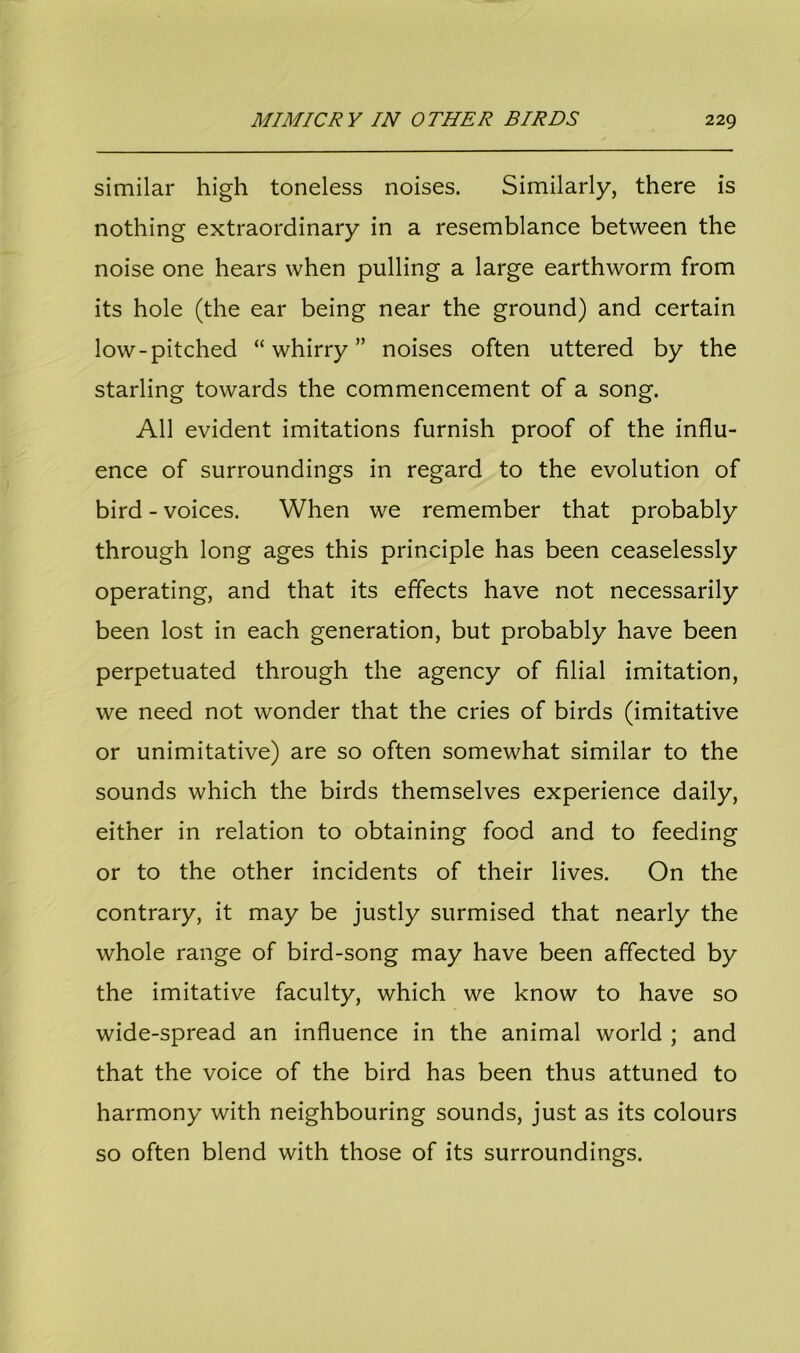 similar high toneless noises. Similarly, there is nothing extraordinary in a resemblance between the noise one hears when pulling a large earthworm from its hole (the ear being near the ground) and certain low-pitched “whirry” noises often uttered by the starling towards the commencement of a song. All evident imitations furnish proof of the influ- ence of surroundings in regard to the evolution of bird - voices. When we remember that probably through long ages this principle has been ceaselessly operating, and that its effects have not necessarily been lost in each generation, but probably have been perpetuated through the agency of filial imitation, we need not wonder that the cries of birds (imitative or unimitative) are so often somewhat similar to the sounds which the birds themselves experience daily, either in relation to obtaining food and to feeding or to the other incidents of their lives. On the contrary, it may be justly surmised that nearly the whole range of bird-song may have been affected by the imitative faculty, which we know to have so wide-spread an influence in the animal world ; and that the voice of the bird has been thus attuned to harmony with neighbouring sounds, just as its colours so often blend with those of its surroundings.