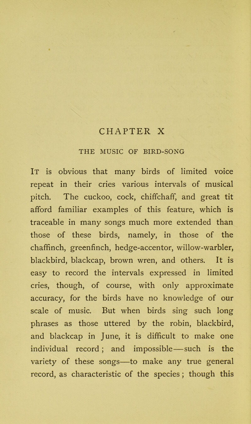 CHAPTER X THE MUSIC OF BIRD-SONG It is obvious that many birds of limited voice repeat in their cries various intervals of musical pitch. The cuckoo, cock, chiffchaff, and great tit afford familiar examples of this feature, which is traceable in many songs much more extended than those of these birds, namely, in those of the chaffinch, greenfinch, hedge-accentor, willow-warbler, blackbird, blackcap, brown wren, and others. It is easy to record the intervals expressed in limited cries, though, of course, with only approximate accuracy, for the birds have no knowledge of our scale of music. But when birds sing such long phrases as those uttered by the robin, blackbird, and blackcap in June, it is difficult to make one individual record ; and impossible—such is the variety of these songs—to make any true general record, as characteristic of the species ; though this