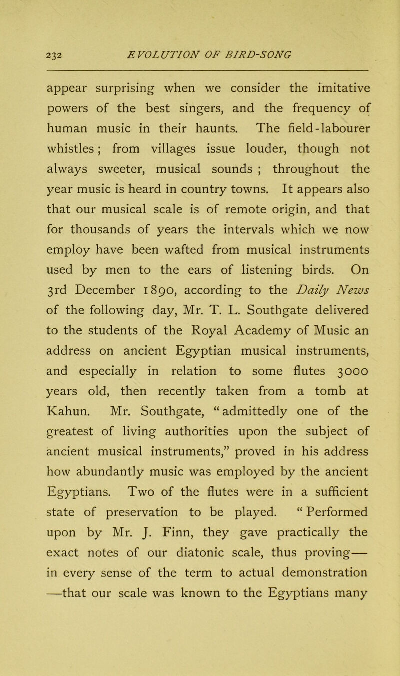 appear surprising when we consider the imitative powers of the best singers, and the frequency of human music in their haunts. The field-labourer whistles; from villages issue louder, though not always sweeter, musical sounds ; throughout the year music is heard in country towns. It appears also that our musical scale is of remote origin, and that for thousands of years the intervals which we now employ have been wafted from musical instruments used by men to the ears of listening birds. On 3rd December 1890, according to the Daily News of the following day, Mr. T. L. Southgate delivered to the students of the Royal Academy of Music an address on ancient Egyptian musical instruments, and especially in relation to some flutes 3000 years old, then recently taken from a tomb at Kahun. Mr. Southgate, “ admittedly one of the greatest of living authorities upon the subject of ancient musical instruments,” proved in his address how abundantly music was employed by the ancient Egyptians. Two of the flutes were in a sufficient state of preservation to be played. “ Performed upon by Mr. J. Finn, they gave practically the exact notes of our diatonic scale, thus proving— in every sense of the term to actual demonstration —that our scale was known to the Egyptians many