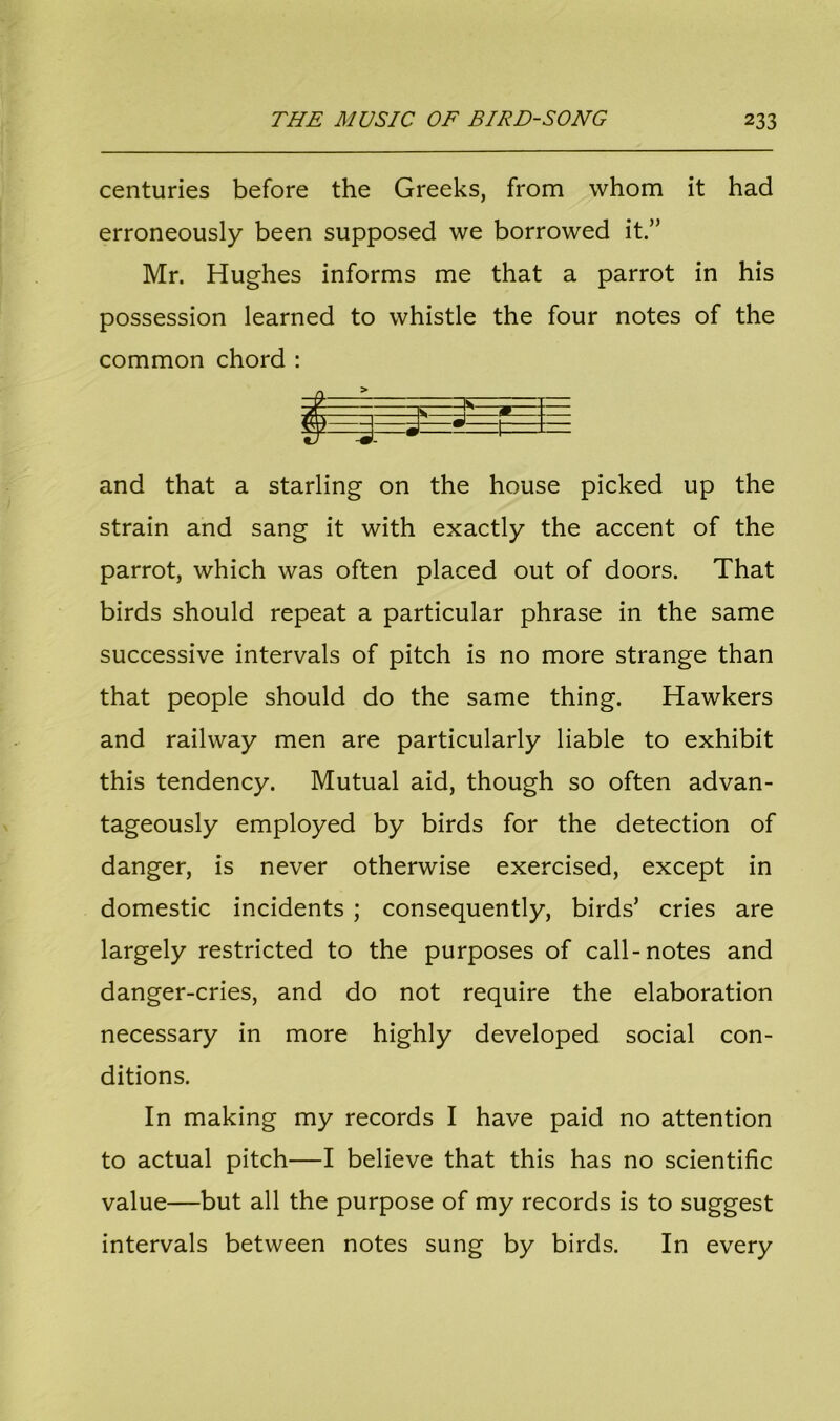 centuries before the Greeks, from whom it had erroneously been supposed we borrowed it.” Mr. Hughes informs me that a parrot in his possession learned to whistle the four notes of the common chord : A s 1 ( n u 1 . ^ j r and that a starling on the house picked up the strain and sang it with exactly the accent of the parrot, which was often placed out of doors. That birds should repeat a particular phrase in the same successive intervals of pitch is no more strange than that people should do the same thing. Hawkers and railway men are particularly liable to exhibit this tendency. Mutual aid, though so often advan- tageously employed by birds for the detection of danger, is never otherwise exercised, except in domestic incidents ; consequently, birds’ cries are largely restricted to the purposes of call-notes and danger-cries, and do not require the elaboration necessary in more highly developed social con- ditions. In making my records I have paid no attention to actual pitch—I believe that this has no scientific value—but all the purpose of my records is to suggest intervals between notes sung by birds. In every