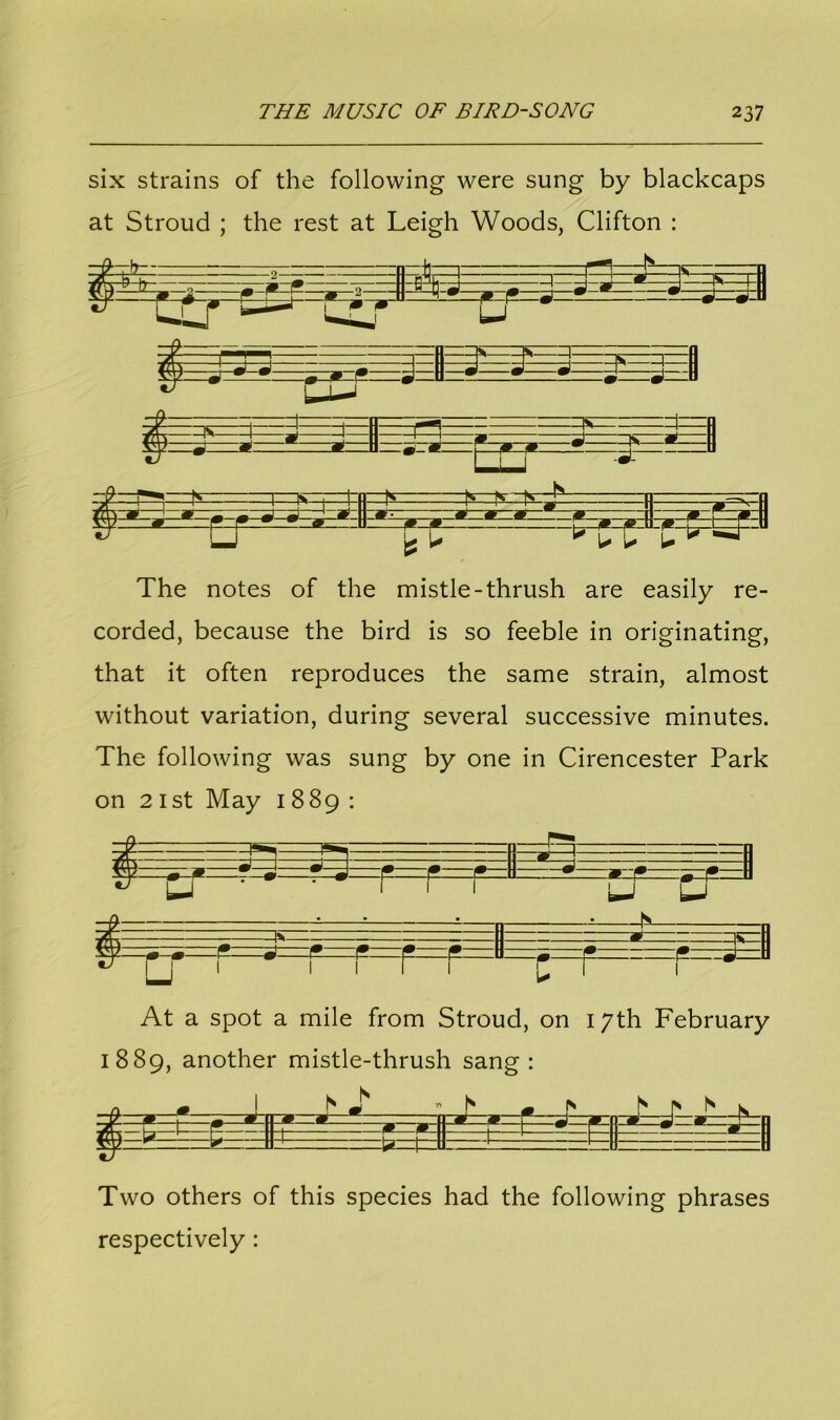six strains of the following were sung by blackcaps at Stroud ; the rest at Leigh Woods, Clifton : The notes of the mistle-thrush are easily re- corded, because the bird is so feeble in originating, that it often reproduces the same strain, almost without variation, during several successive minutes. The following was sung by one in Cirencester Park on 21st May 1889: $ =i.=- m At a spot a mile from Stroud, on 17th February 1889, another mistle-thrush sang: t :ta=t= Two others of this species had the following phrases respectively :