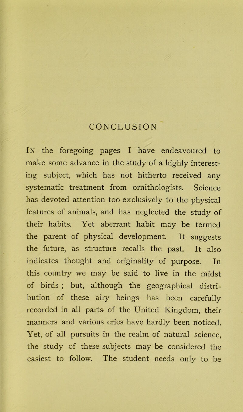 CONCLUSION In the foregoing pages I have endeavoured to make some advance in the study of a highly interest- ing subject, which has not hitherto received any systematic treatment from ornithologists. Science has devoted attention too exclusively to the physical features of animals, and has neglected the study of their habits. Yet aberrant habit may be termed the parent of physical development. It suggests the future, as structure recalls the past. It also indicates thought and originality of purpose. In this country we may be said to live in the midst of birds ; but, although the geographical distri- bution of these airy beings has been carefully recorded in all parts of the United Kingdom, their manners and various cries have hardly been noticed. Yet, of all pursuits in the realm of natural science, the study of these subjects may be considered the easiest to follow. The student needs only to be