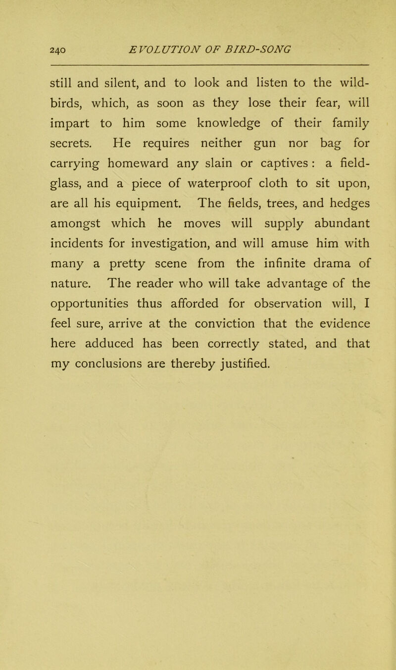 still and silent, and to look and listen to the wild- birds, which, as soon as they lose their fear, will impart to him some knowledge of their family secrets. He requires neither gun nor bag for carrying homeward any slain or captives : a field- glass, and a piece of waterproof cloth to sit upon, are all his equipment. The fields, trees, and hedges amongst which he moves will supply abundant incidents for investigation, and will amuse him with many a pretty scene from the infinite drama of nature. The reader who will take advantage of the opportunities thus afforded for observation will, I feel sure, arrive at the conviction that the evidence here adduced has been correctly stated, and that my conclusions are thereby justified.