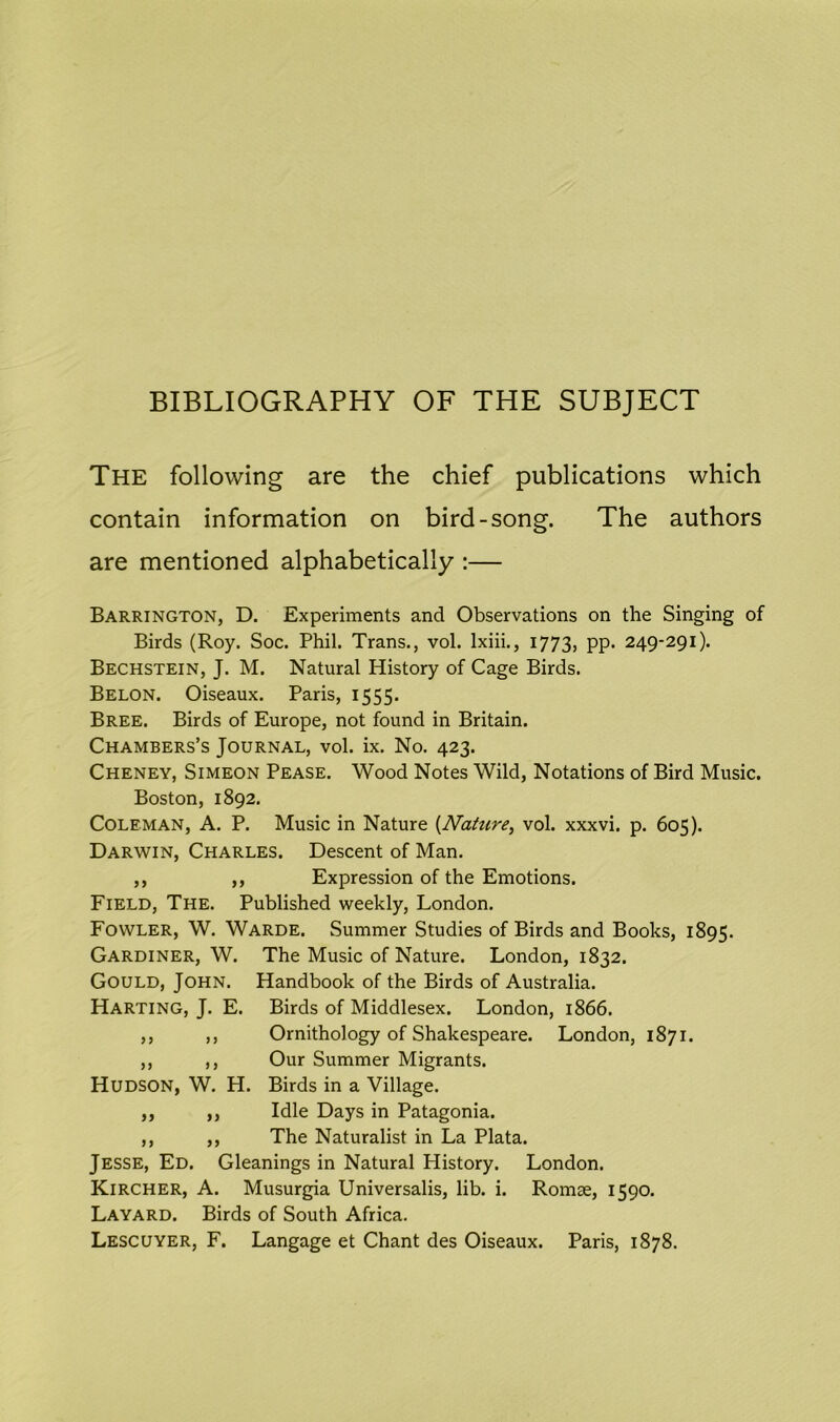 BIBLIOGRAPHY OF THE SUBJECT The following are the chief publications which contain information on bird-song. The authors are mentioned alphabetically :— Barrington, D. Experiments and Observations on the Singing of Birds (Roy. Soc. Phil. Trans., vol. lxiii., 1773, pp. 249-291). Bechstein, J. M. Natural History of Cage Birds. Belon. Oiseaux. Paris, 1555. Bree. Birds of Europe, not found in Britain. Chambers’s Journal, vol. ix. No. 423. Cheney, Simeon Pease. Wood Notes Wild, Notations of Bird Music. Boston, 1892. Coleman, A. P. Music in Nature {Nature, vol. xxxvi. p. 605). Darwin, Charles. Descent of Man. ,, ,, Expression of the Emotions. Field, The. Published weekly, London. Fowler, W. Warde. Summer Studies of Birds and Books, 1895. Gardiner, W. The Music of Nature. London, 1832. Gould, John. Handbook of the Birds of Australia. Harting, J. E. Birds of Middlesex. London, 1866. ,, ,, Ornithology of Shakespeare. London, 1871. ,, ,, Our Summer Migrants. Hudson, W. H. Birds in a Village. ,, ,, Idle Days in Patagonia. ,, ,, The Naturalist in La Plata. Jesse, Ed. Gleanings in Natural History. London. Kircher, A. Musurgia Universalis, lib. i. Romse, 1590. Layard. Birds of South Africa. Lescuyer, F. Langage et Chant des Oiseaux. Paris, 1878.
