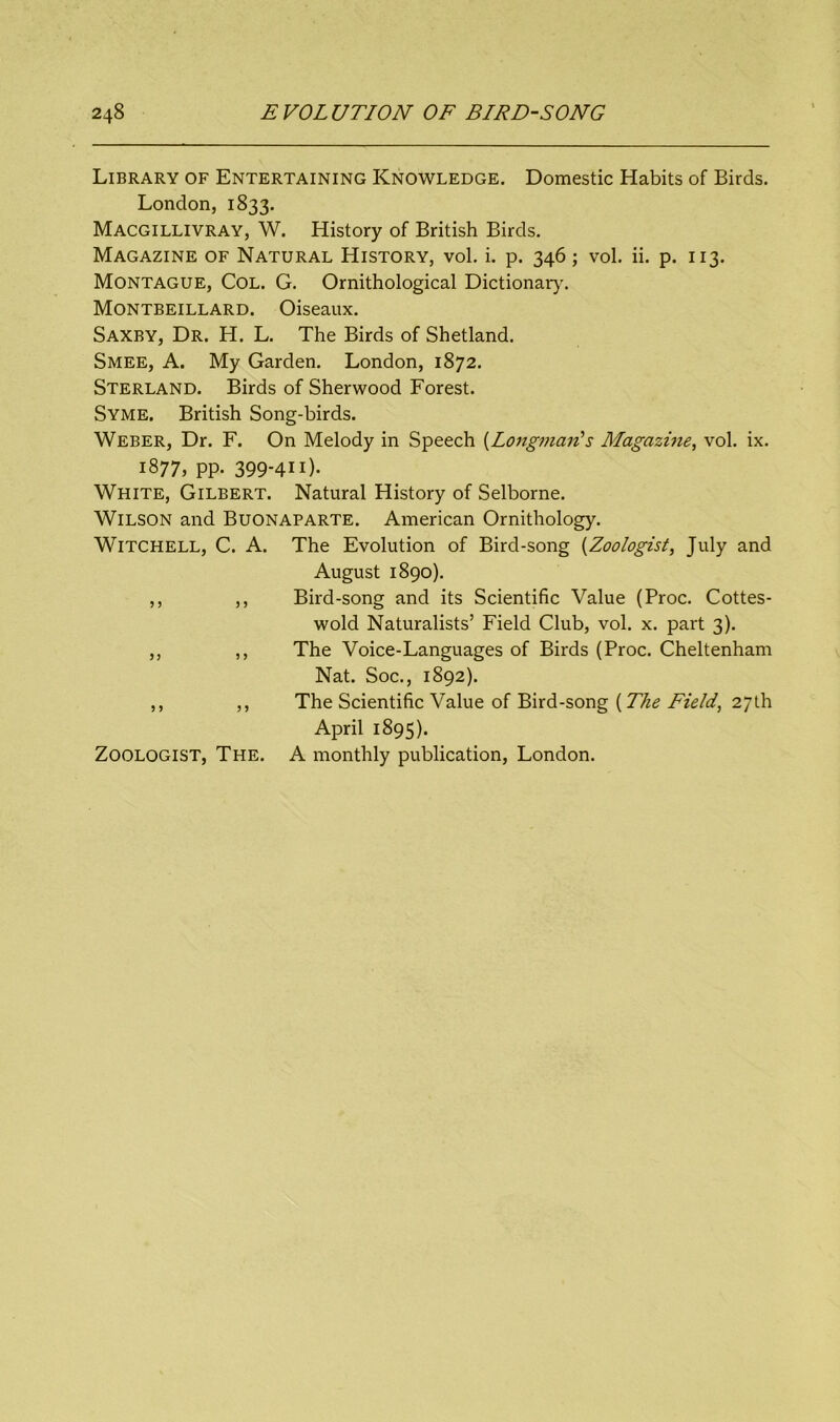 Library of Entertaining Knowledge. Domestic Habits of Birds. London, 1833. Macgillivray, W. History of British Birds. Magazine of Natural History, vol. i. p. 346; vol. ii. p. 113. Montague, Col. G. Ornithological Dictionary. Montbeillard. Oiseaux. Saxby, Dr. H. L. The Birds of Shetland. Smee, A. My Garden. London, 1872. Sterland. Birds of Sherwood Forest. Syme. British Song-birds. Weber, Dr. F. On Melody in Speech {Longman's Magazine, vol. ix. 1877, PP* 399-411). White, Gilbert. Natural History of Selborne. Wilson and Buonaparte. American Ornithology. Witchell, C. A. The Evolution of Bird-song (Zoologist, July and August 1890). ,, ,, Bird-song and its Scientific Value (Proc. Cottes- wold Naturalists’ Field Club, vol. x. part 3). ,, ,, The Voice-Languages of Birds (Proc. Cheltenham Nat. Soc., 1892). ,, ,, The Scientific Value of Bird-song (The Field, 27th April 1895). Zoologist, The. A monthly publication, London.
