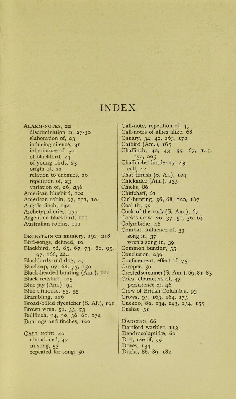 INDEX Alarm-notes, 22 discrimination in, 27-30 elaboration of, 23 inducing silence, 31 inheritance of, 30 of blackbird, 24 of young birds, 25 origin of, 22 relation to enemies, 26 repetition of, 23 variation of, 26, 236 American bluebird, 102 American robin, 97, 101, 104 Angola finch, 132 Archetypal cries, 137 Argentine blackbird, in Australian robins, in Bechstein on mimicry, 192, 218 Bird-songs, defined, 10 Blackbird, 56, 65, 67, 73, 80, 95, 97, 166, 224 Blackbirds and dog, 29 Blackcap, 67, 68, 73, 150 Black-headed bunting (Am.), 122 Black redstart, 105 Blue jay (Am.), 94 Blue titmouse, 53, 55 Brambling, 126 Broad-billed flycatcher (S. Af.), 191 Brown wren, 51, 55, 73 Bullfinch, 34, 50, 56, 61, 172 Buntings and finches, 122 Call-note, 40 abandoned, 47 in song, 53 repeated for song, 50 Call-note, repetition of, 49 Call-notes of allies alike, 68 Canary, 34, 40, 163, 172 Catbird (Am.), 165 Chaffinch, 42, 43, 55, 67, 147, 150, 225 Chaffinchs’ battle-cry, 43 call, 42 Chat thrush (S. Af.), 104 Chickadee (Am.), 13c; Chicks, 86 Chiffchaff, 61 Cirl-bunting, 56, 68, 120, 187 Coal tit, 55 Cock of the rock (S. Am.), 67 Cock’s crow, 26, 37, 51, 56, 64 Colymbidae, 46 Combat, influence of, 33 song in, 37 wren’s song in, 39 Common bunting, 55 Conclusion, 239 Confinement, effect of, 75 Creeper, 50 Crested screamer (S. Am.), 69, 81, 85 Cries, characters of, 47 persistence of, 46 Crow of British Columbia, 93 Crows, 95, 163, 164, 175 Cuckoo, 89, 134, 143, 154, 155 Cushat, 51 Dancing, 66 Dartford warbler, 113 Dendrocolaptidae, 60 Dog, use of, 99 Doves, 134 Ducks, 86, 89, 182