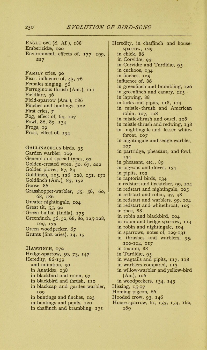 Eagle owl (S. Af.), 188 Emberizidae, 120 Environment, effects of, 177, 199, 227 Family cries, 90 Fear, influence of, 45, 76 Females singing, 56 Ferruginous thrush (Am.), in Fieldfare, 96 Field-sparrow (Am.), 186 Finches and buntings, 122 First cries, 7 Fog, effect of, 64, 107 Fowl, 86, 89, 134 Frogs, 19 Frost, effect of, 194 Gallinaceous birds, 35 Garden warbler, 109 General and special types, 92 Golden-crested wren, 50, 67, 222 Golden plover, 87, 89 Goldfinch, 125, 126, 128, 151, 171 Goldfinch (Am.), 83, 132 Goose, 86 Grasshopper-warbler, 55, 56, 60, 68, 186 Greater nightingale, 104 Great tit, 55, 92 Green bulbul (India), 175 Greenfinch, 36, 50, 68, 80, 125-128, 169, 173 Green woodpecker, 67 Grunts (first cries), 14, 15 Hawfinch, 172 Hedge-sparrow, 50, 73, 147 Heredity, 86-139 and imitation, 90 in Anatidae, 138 in blackbird and robin, 97 in blackbird and thrush, no in blackcap and garden-warbler, 109 in buntings and finches, 123 in buntings and pipits, 120 in chaffinch and brambling, 131 Heredity, in chaffinch and house- sparrow, 129 in chick, 86 in Corvidae, 93 in Corvidae and Turdidae, 95 in cuckoos, 134 in finches, 125 influence of, 86 in greenfinch and brambling, 126 in greenfinch and canary, 125 in lapwing, 88 in larks and pipits, 118, 119 in mistle-thrush and American robin, 107, 108 in mistle-thrush and ouzel, 108 in mistle-thrush and redwing, 138 in nightingale and lesser white- throat, 107 in nightingale and sedge-warbler, 107 in partridge, pheasant, and fowl, i34 in pheasant, etc., 89 in pigeons and doves, 134 in pipits, 102 in raptorial birds, 134 in redstart and flycatcher, 99, 104 in redstart and nightingale, 105 in redstart and robin, 97, 98 in redstart and warblers, 99, 104 in redstart and whitethroat, 105 in rhea, 88 in robin and blackbird, 104 in robin and hedge-sparrow, 114 in robin and nightingale, 104 in sparrows, notes of, 129-131 in thrushes and warblers, 95, 100-104, 117 in tinamu, 88 in Turdidae, 95 in wagtails and pipits, 117, 118 in warblers compared, 113 in willow-warbler and yellow-bird (Am), 106 in woodpeckers, 134, 143 Hissing, 15-17 Homing pigeon, 66 Hooded crow, 93, 146 House-sparrow, 61, 153, 154, 160, 169