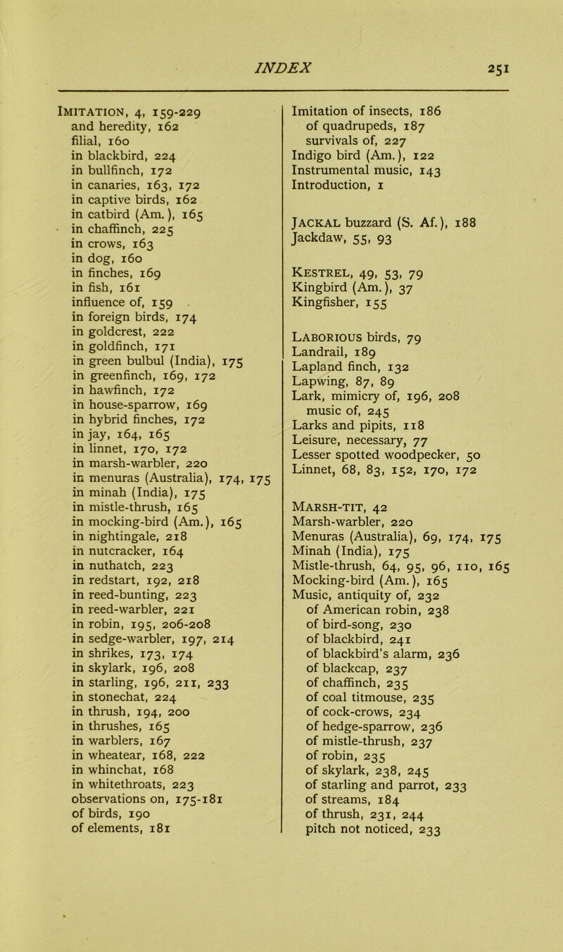Imitation, 4, 159-229 and heredity, 162 filial, 160 in blackbird, 224 in bullfinch, 172 in canaries, 163, 172 in captive birds, 162 in catbird (Am.), 165 in chaffinch, 225 in crows, 163 in dog, 160 in finches, 169 in fish, 161 influence of, 159 in foreign birds, 174 in goldcrest, 222 in goldfinch, 171 in green bulbul (India), 175 in greenfinch, 169, 172 in hawfinch, 172 in house-sparrow, 169 in hybrid finches, 172 in jay, 164, 165 in linnet, 170, 172 in marsh-warbler, 220 in menuras (Australia), 174, 175 in minah (India), 175 in mistle-thrush, 165 in mocking-bird (Am.), 165 in nightingale, 218 in nutcracker, 164 in nuthatch, 223 in redstart, 192, 218 in reed-bunting, 223 in reed-warbler, 221 in robin, 195, 206-208 in sedge-warbler, 197, 214 in shrikes, 173, 174 in skylark, 196, 208 in starling, 196, 211, 233 in stonechat, 224 in thrush, 194, 200 in thrushes, 165 in warblers, 167 in wheatear, 168, 222 in whinchat, 168 in whitethroats, 223 observations on, 175-181 of birds, 190 of elements, 181 Imitation of insects, 186 of quadrupeds, 187 survivals of, 227 Indigo bird (Am.), 122 Instrumental music, 143 Introduction, 1 Jackal buzzard (S. Af.), 188 Jackdaw, 55, 93 Kestrel, 49, 53, 79 Kingbird (Am.), 37 Kingfisher, 155 Laborious birds, 79 Landrail, 189 Lapland finch, 132 Lapwing, 87, 89 Lark, mimicry of, 196, 208 music of, 245 Larks and pipits, 118 Leisure, necessary, 77 Lesser spotted woodpecker, 50 Linnet, 68, 83, 152, 170, 172 Marsh-tit, 42 Marsh-warbler, 220 Menuras (Australia), 69, 174, 175 Minah (India), 175 Mistle-thrush, 64, 95, 96, no, 165 Mocking-bird (Am.), 165 Music, antiquity of, 232 of American robin, 238 of bird-song, 230 of blackbird, 241 of blackbird’s alarm, 236 of blackcap, 237 of chaffinch, 235 of coal titmouse, 235 of cock-crows, 234 of hedge-sparrow, 236 of mistle-thrush, 237 of robin, 235 of skylark, 238, 245 of starling and parrot, 233 of streams, 184 of thrush, 231, 244 pitch not noticed, 233