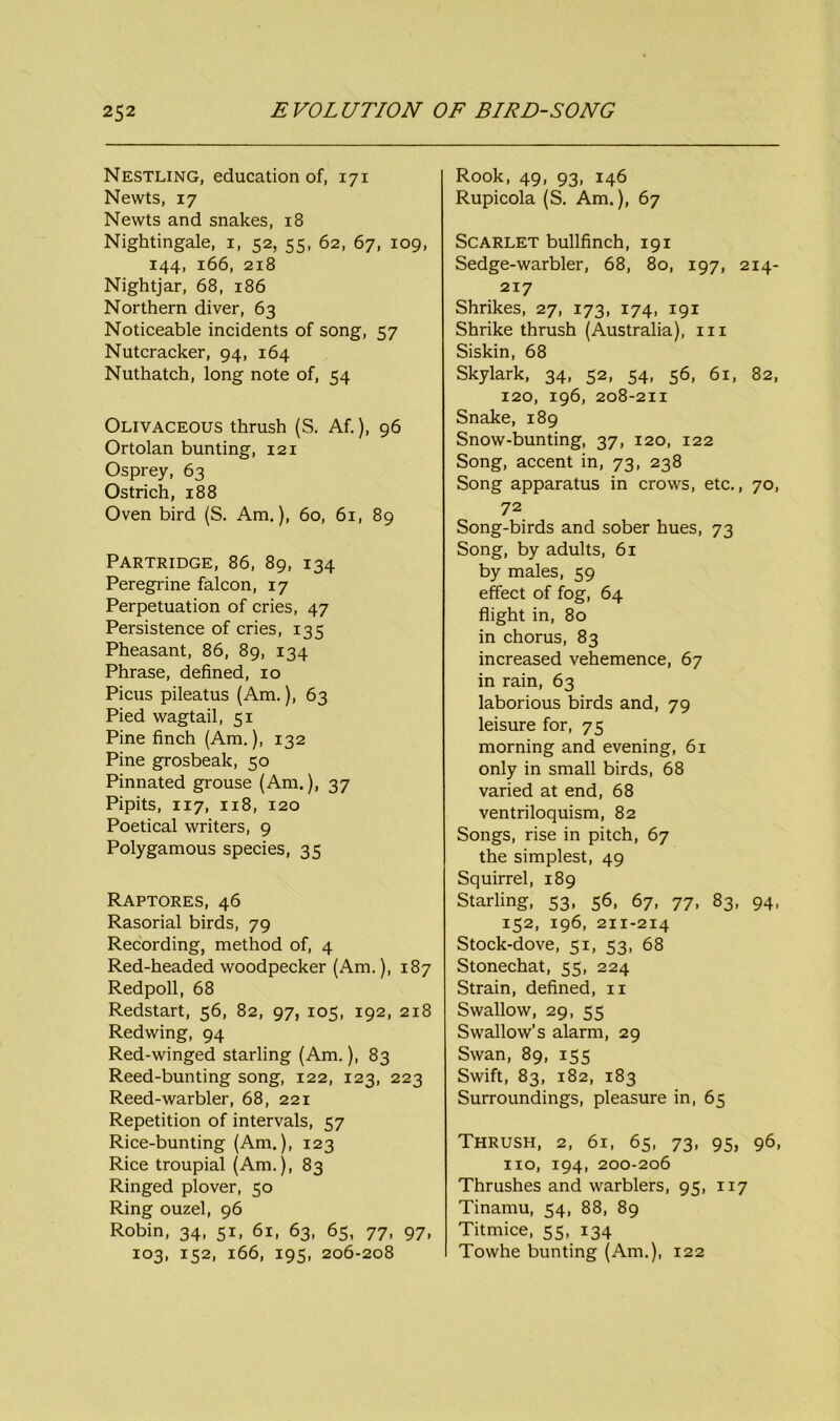 Nestling, education of, 171 Newts, 17 Newts and snakes, 18 Nightingale, 1, 52, 55, 62, 67, 109, 144, 166, 218 Nightjar, 68, 186 Northern diver, 63 Noticeable incidents of song, 57 Nutcracker, 94, 164 Nuthatch, long note of, 54 Olivaceous thrush (S. Af.), 96 Ortolan bunting, 121 Osprey, 63 Ostrich, 188 Oven bird (S. Am.), 60, 61, 89 Partridge, 86, 89, 134 Peregrine falcon, 17 Perpetuation of cries, 47 Persistence of cries, 135 Pheasant, 86, 89, 134 Phrase, defined, 10 Picus pileatus (Am.), 63 Pied wagtail, 51 Pine finch (Am.), 132 Pine grosbeak, 50 Pinnated grouse (Am.), 37 Pipits, 117, 118, 120 Poetical writers, 9 Polygamous species, 35 Raptores, 46 Rasorial birds, 79 Recording, method of, 4 Red-headed woodpecker (Am.), 187 Redpoll, 68 Redstart, 56, 82, 97, 105, 192, 218 Redwing, 94 Red-winged starling (Am.), 83 Reed-bunting song, 122, 123, 223 Reed-warbler, 68, 221 Repetition of intervals, 57 Rice-bunting (Am.), 123 Rice troupial (Am.), 83 Ringed plover, 50 Ring ouzel, 96 Robin, 34, 51, 61, 63, 65, 77, 97, 103, 152, 166, 195, 206-208 Rook, 49, 93, 146 Rupicola (S. Am.), 67 Scarlet bullfinch, 191 Sedge-warbler, 68, 80, 197, 214- 217 Shrikes, 27, 173, 174, 191 Shrike thrush (Australia), in Siskin, 68 Skylark, 34, 52, 54, 56, 61, 82, 120, 196, 208-211 Snake, 189 Snow-bunting, 37, 120, 122 Song, accent in, 73, 238 Song apparatus in crows, etc., 70, 72 Song-birds and sober hues, 73 Song, by adults, 61 by males, 59 effect of fog, 64 flight in, 80 in chorus, 83 increased vehemence, 67 in rain, 63 laborious birds and, 79 leisure for, 75 morning and evening, 61 only in small birds, 68 varied at end, 68 ventriloquism, 82 Songs, rise in pitch, 67 the simplest, 49 Squirrel, 189 Starling, 53, 56, 67, 77, 83, 94, 152, 196, 211-214 Stock-dove, 51, 53, 68 Stonechat, 55, 224 Strain, defined, 11 Swallow, 29, 55 Swallow’s alarm, 29 Swan, 89, 155 Swift, 83, 182, 183 Surroundings, pleasure in, 65 Thrush, 2, 61, 65, 73, 95, 96, no, 194, 200-206 Thrushes and warblers, 95, 117 Tinamu, 54, 88, 89 Titmice, 55, 134 Towhe bunting (Am.), 122