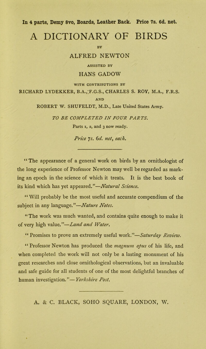 In 4 parts, Demy 8vo, Boards, Leather Back. Price 7s. 6d. net. A DICTIONARY OF BIRDS BY ALFRED NEWTON ASSISTED BY HANS GADOW WITH CONTRIBUTIONS BY RICHARD LYDEKKER, B.A.,;F.G.S., CHARLES S. ROY, M.A., F.R.S. AND ROBERT W. SHUFELDT, M.D., Late United States Army. TO BE COMPLETED IN FOUR PARTS. Parts i, 2, and 3 now ready. Price Js. 6d. net, each. “The appearance of a general work on birds by an ornithologist of the long experience of Professor Newton may well be regarded as mark- ing an epoch in the science of which it treats. It is the best book of its kind which has yet appeared.”—Natural Science. “Will probably be the most useful and accurate compendium of the subject in any language.”—Nature Notes. “ The work was much wanted, and contains quite enough to make it of very high value.”—Land and Water. “ Promises to prove an extremely useful work.”—Saturday Review. “ Professor Newton has produced the magnum opus of his life, and when completed the work will not only be a lasting monument of his great researches and close ornithological observations, but an invaluable and safe guide for all students of one of the most delightful branches of human investigation.”—Yorkshire Post.