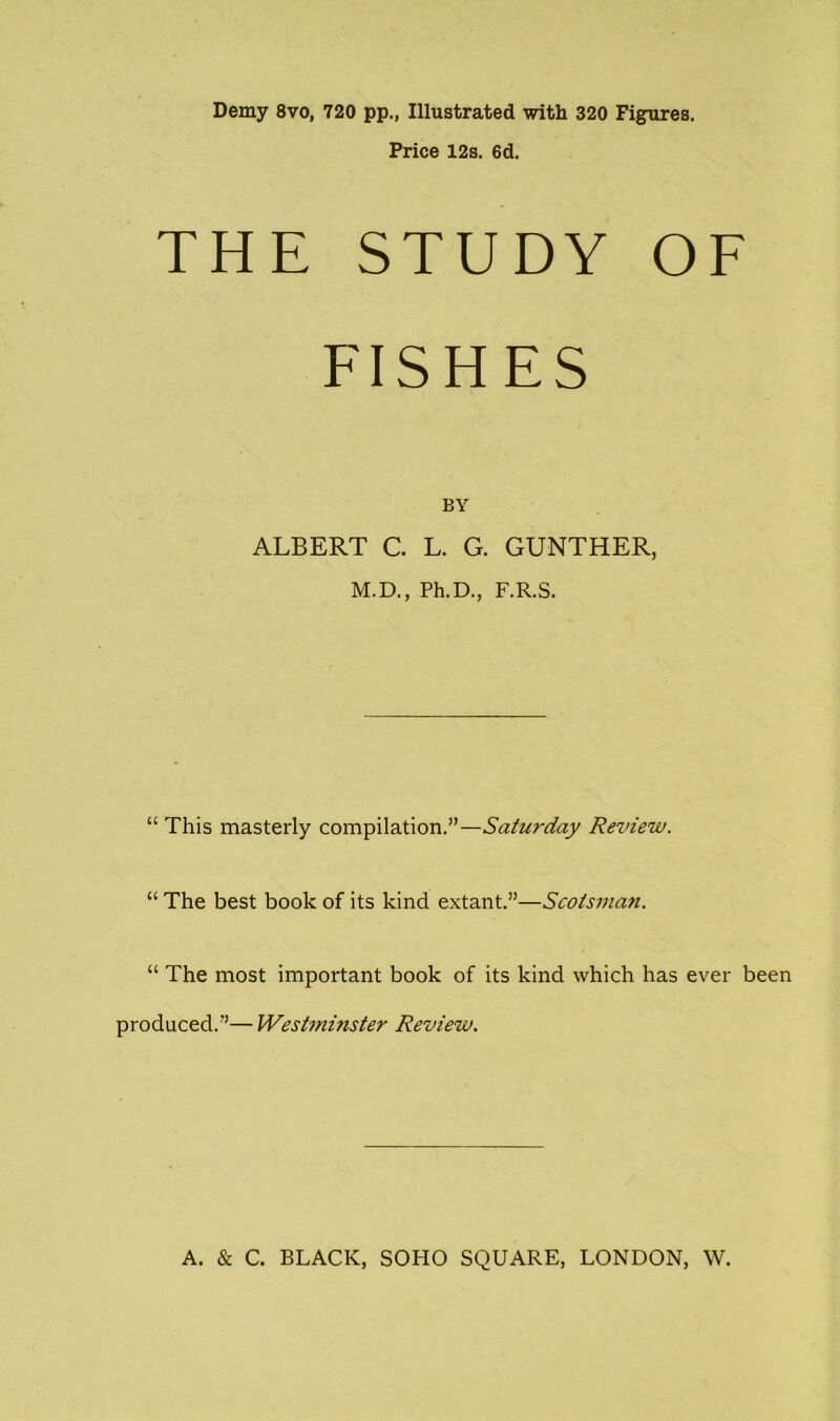 Demy 8vo, 720 pp., Illustrated with 320 Figures. Price 12s. 6d. THE STUDY OF FISHES BY ALBERT C. L. G. GUNTHER, M.D., Ph.D., F.R.S. “ This masterly compilation.”—Saturday Review. “ The best book of its kind extant.”—Scotsman. “ The most important book of its kind which has ever been produced.”— Westinhister Review.