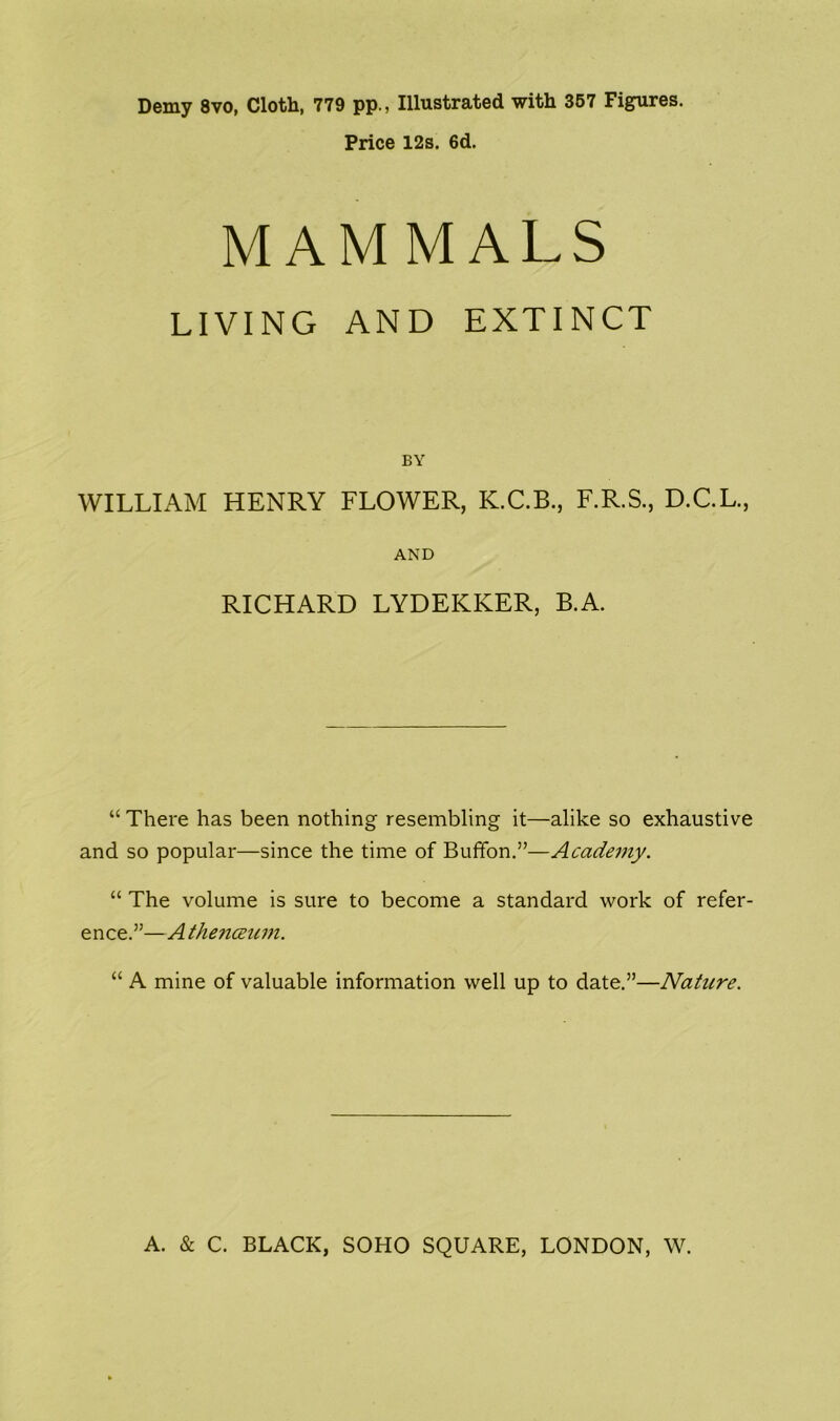 Demy 8vo, Cloth, 779 pp., Illustrated with 357 Figures. Price 12s. 6d. MAMMALS LIVING AND EXTINCT BY WILLIAM HENRY FLOWER, K.C.B., F.R.S., D.C.L., AND RICHARD LYDEKKER, B.A. “ There has been nothing resembling it—alike so exhaustive and so popular—since the time of Buffon.”—Academy. “ The volume is sure to become a standard work of refer- ence.”—Athenceum. “ A mine of valuable information well up to date.”—Nature.