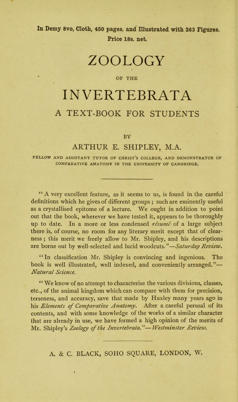 Price 18s. net. FELLOW AND ASSISTANT TUTOR OF CHRIST’S COLLEGE, AND DEMONSTRATOR OF COMPARATIVE ANATOMY IN THE UNIVERSITY OF CAMBRIDGE. “ A very excellent feature, as it seems to us, is found in the careful definitions which he gives of different groups ; such are eminently useful as a crystallised epitome of a lecture. We ought in addition to point out that the book, wherever we have tested it, appears to be thoroughly up to date. In a more or less condensed resume of a large subject there is, of course, no room for any literary merit except that of clear- ness ; this merit we freely allow to Mr. Shipley, and his descriptions are borne out by well-selected and lucid woodcuts. ”—Saturday Review. ‘ ‘ In classification Mr. Shipley is convincing and ingenious. The book is well illustrated, well indexed, and conveniently arranged.”— Natural Science. “ We know of no attempt to characterise the various divisions, classes, etc., of the animal kingdom which can compare with them for precision, terseness, and accuracy, save that made by Huxley many years ago in his Elements of Comparative Anatomy. After a careful perusal of its contents, and with some knowledge of the works of a similar character that are already in use, we have formed a high opinion of the merits of Mr. Shipley’s Zoology of the Invertebrata.”—Westminster Review. OF THE INVERTEBRATA A TEXT-BOOK FOR STUDENTS BY ARTHUR E. SHIPLEY, M.A.
